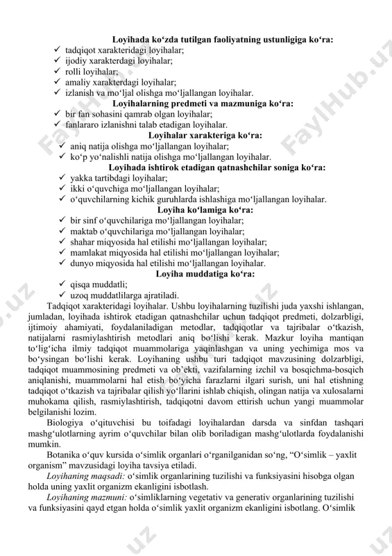 tni vujudga keltirish orqali oʻquvchilarning qiziqishlarini orttirish, loyihalash faoliyatini shakllantirish, ularning tegishli bilimlarni egallashlari, fanlararo bogʻlanishlarni amalga oshirish sanaladi. loyihalash texnologiyasining asosiy gʻoyasi: oʻrganilayotgan bilim, koʻnikmalar menga nima uchun zarurligi va undan qayerda va qay tarzda foydalanishni bilaman. bu gʻoya oʻquvchilarning fan asoslarini ongli oʻzlashtirishlari, hayotga moslashishlari va moʻljalni toʻgʻri olishlariga yordam beradi. biologiyani oʻqitishda oʻqituvchi loyihalash texnologiyasidan oʻquvchilarning qiziqishi va qobiliyatlarini hisobga olgan holda nafaqat darsda oʻquv muammolarini hal etishda, balki darsdan va sinfdan tashqari ishlarda ham ijodiy muammolarni hal etishda foydalanishi zarur. loyihalash texnologiyasidan foydalanish oʻquvchilarga individual va differensial yondashish imkonini beradi. har bir loyiha oʻziga xos xususiyatga ega boʻladi, shu sababli ular ma’lum belgilariga koʻra quyidagicha tasniflanadi: loyihada koʻzda tutilgan faoliyatning ustunligiga koʻra: · tadqiqot xarakteridagi loyihalar; · ijodiy xarakterdagi loyihalar; · rolli loyihalar; · amaliy xarakterdagi loyihalar; · izlanish va moʻljal olishga moʻljallangan loyihalar. loyihalarning predmeti va mazmuniga koʻra: · bir fan sohasini qamrab olgan loyihalar; …