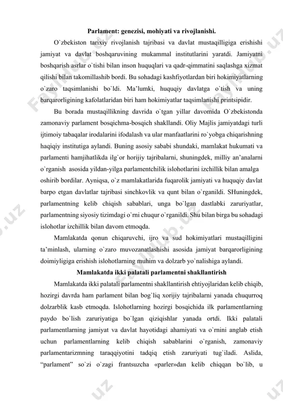 arblik kasb etmoqda. islohotlarning hozirgi bosqichida ilk parlamentlarning paydo bo`lish zaruriyatiga bo`lgan qiziqishlar yanada ortdi. ikki palatali parlamentlarning jamiyat va davlat hayotidagi ahamiyati va o`rnini anglab etish uchun parlamentlarning kelib chiqish sabablarini o`rganish, zamonaviy parlamentarizmning taraqqiyotini tadqiq etish zaruriyati tug`iladi. aslida, “parlament” so`zi o`zagi frantsuzcha «parler»dan kelib chiqqan bo`lib, u «so`zlamoq» yoki «gapirmoq» ma’nosini anglatadi. bundan shunday xulosa chiqarish mumkinki, parlament o`zining tarixiy ko`rinishlarida, asosan, fikr ifodalash va shu bilan davlat siyosatiga u yoki bu ko`rinishda ta’sir o`tkazish joyi bo`lib kelgan. ammo bugungi kunga kelib, zamonaviy тparlamentlar davlat hokimiyatining qonun chiqaruvchi oliy vakillik organi, siyosiy tizimning ajralmas tarkibiy qismi, mustaqil siyosiy institute sifatida shakllandi. zamonaviy parlamentlar vazifasidan kelib chiqib, ularning ahamiyati xususida xulosa chiqarish mumkin: birinchidan, parlamentning qonunchilik vazifasi shaxsni, jamiyatni, davlatni huquqiy jihatdan ta’minlash imkonini beradi. zero qonunlar huquqning asosiy manbai bo`lib, unga rioya etish har bir fuqaroning, davlat organlarining, xo`jalik yurituvchi sub’ektlar va demokratik institutlarning ijtimoiy majburiyatidir. ikkinchidan, …