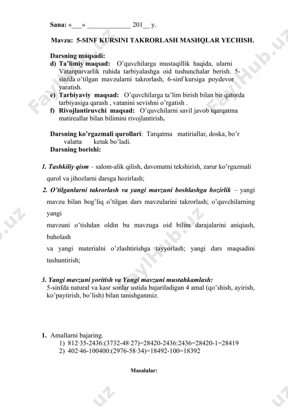 qatnashgan o’quvchilarni tilga olish va baholash; 6. uyga vazifa ________________________ sana: «___» _____________ 201__ y. mavzu: 5-sinf kursini takrorlash mashqlar yechish. darsning maqsadi: d) ta’limiy maqsad: o’quvchilarga mustaqillik haqida, ularni vatanparvarlik ruhida tarbiyalashga oid tushunchalar berish. 5-sinfda o’tilgan mavzularni takrorlash, 6-sinf kursiga poydevor yaratish. e) tarbiyaviy maqsad: o’quvchilarga ta’lim birish bilan bir qatorda tarbiyasiga qarash , vatanini sevishni o’rgatish . f) rivojlantiruvchi maqsad: o’quvchilarni savil javob tqarqatma matireallar bilan bilimini rivojlantirish. darsning ko’rgazmali qurollari: tarqatma matiriallar, doska, bo’r valatta ketak bo’ladi. darsning borishi: 1. tashkiliy qism – salom-alik qilish, davomatni tekshirish, zarur ko’rgazmali qurol va jihozlarni darsga hozirlash; 2. o’tilganlarni takrorlash va yangi mavzuni boshlashga hozirlik – yangi mavzu bilan bog’liq o’tilgan dars mavzularini takrorlash; o’quvchilarning yangi mavzuni o’tishdan oldin bu mavzuga oid bilim darajalarini aniqiash, baholash va yangi materialni o’zlashtirishga tayyorlash; yangi dars maqsadini tushuntirish; 3. yangi mavzuni yoritish va yangi mavzuni mustahkamlash: 5-sinfda natural va kasr sonlar ustida …