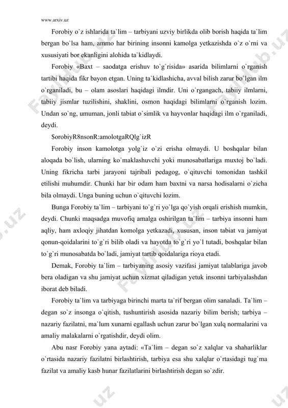 tdan komolga yetkazadi, xususan, inson tabiat va jamiyat qonun-qoidalarini to`g`ri bilib oladi va hayotda to`g`ri yo`l tutadi, boshqalar bilan to`g`ri munosabatda bo`ladi, jamiyat tartib qoidalariga rioya etadi. demak, forobiy ta`lim – tarbiyaning asosiy vazifasi jamiyat talablariga javob bera oladigan va shu jamiyat uchun xizmat qiladigan yetuk insonni tarbiyalashdan iborat deb biladi. forobiy ta`lim va tarbiyaga birinchi marta ta`rif bergan olim sanaladi. ta`lim – degan so`z insonga o`qitish, tushuntirish asosida nazariy bilim berish; tarbiya – nazariy fazilatni, ma`lum xunarni egallash uchun zarur bo`lgan xulq normalarini va amaliy malakalarni o`rgatishdir, deydi olim. abu nasr forobiy yana aytadi: «ta`lim – degan so`z xalqlar va shaharliklar o`rtasida nazariy fazilatni birlashtirish, tarbiya esa shu xalqlar o`rtasidagi tug`ma fazilat va amaliy kasb hunar fazilatlarini birlashtirish degan so`zdir. ta`lim faqat so`z va o`rgatish bilangina bo`ladi. tarbiya esa, amaliy ish tajriba bilan, ya`ni shu xalq, shu millatning amaliy malakalardan iborat bo`lgan ish - harakat, kasb - hunarga berilgan …