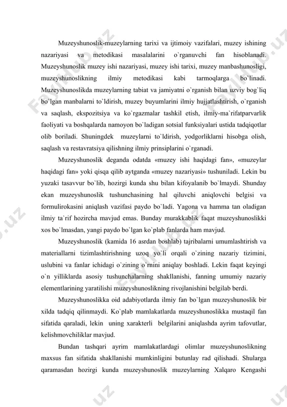 kterli belgilarini aniqlashda ayrim tafovutlar, kelishmovchiliklar mavjud. bundan tashqari ayrim mamlakatlardagi olimlar muzeyshunoslikning maxsus fan sifatida shakllanishi mumkinligini butunlay rad qilishadi. shularga qaramasdan hozirgi kunda muzeyshunoslik muzeylarning xalqaro kengashi (ikom) tomonidan to`la tan olindi. shunday qilib, muzeyshunoslikka ta`rif beradigan bo`lsak, muzeyshunoslik-bu ijtimoiy fan bo`lib, sotsial informatsiyalarni to`plash, saqlash jarayonlarini, bilimlarni va hissiyotni bilish va muzey predmetlari orqali yetkazib berishni, muzey ishini, ijtimoiy institut sifatida muzeyni, uning sotsial funksiyalarini va turli ijtimoiy iqtisodiy sharoitlarda ularning amalga oshirish formalarini o`rganadi. lekin o`rganishning predmeti, o`rganishning obyektidan farq qilib, doimo o`ziga xos xususiyatlarga ega bo`lishi kerak va ana shu o`ziga xoslik mustaqil ilmiy fanning muhim belgisi hisoblanadi. uni topish va loyihalash kerak bo`ladi. hozirgacha olib borilgan ilmiy izlanishlarga tayanib, muzeyshunoslikning predmetini quyidagicha belgilash mumkin: muzeyshunoslikning predmeti-sotsial axborotlarni to`plash va saqlash jarayonlarining, bilimlarni, an`analarni, tasavvurlarni va hissiyotini anglash va muzey predmetlari orqali yetkazib berishning, muzeyning, muzey ishining paydo bo`lishi, rivojlanishi va ijtimoiy doirasini o`rganishdan iboratdir. …