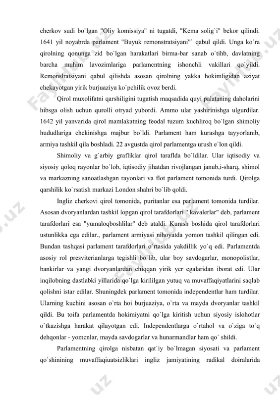 l qila boshladi. 22 avgustda qirol parlamentga urush e`lon qildi. shimoliy va g`arbiy grafliklar qirol taraflda bo`ldilar. ular iqtisodiy va siyosiy qoloq rayonlar bo`lob, iqtisodiy jihatdan rivojlangan janub,i-sharq, shimol va markazning sanoatlashgan rayonlari va flot parlament tomonida turdi. qirolga qarshilik ko`rsatish markazi london shahri bo`lib qoldi. ingliz cherkovi qirol tomonida, puritanlar esa parlament tomonida turdilar. asosan dvoryanlardan tashkil lopgan qirol tarafdorlari " kavalerlar" deb, parlament tarafdorlari esa "yumaloqboshlilar" deb ataldi. kurash boshida qirol tarafdorlari ustunlikka ega edilar., parlament armiyasi nihoyatda yomon tashkil qilingan edi. bundan tashqasi parlament tarafdorlari o`rtasida yakdillik yo`q edi. parlamentda asosiy rol presviterianlarga tegishli bo`lib, ular boy savdogarlar, monopolistlar, bankirlar va yangi dvoryanlardan chiqqan yirik yer egalaridan iborat edi. ular inqilobning dastlabki yillarida qo`lga kirililgan yutuq va muvaffaqiyatlarini saqlab qolishni istar edilar. shuningdek parlament tomonida independentlar ham turdilar. ularning kuchini asosan o`rta hoi burjuaziya, o`rta va mayda dvoryanlar tashkil qildi. bu toifa parlamentda hokimiyatni qo`lga kiritish uchun …