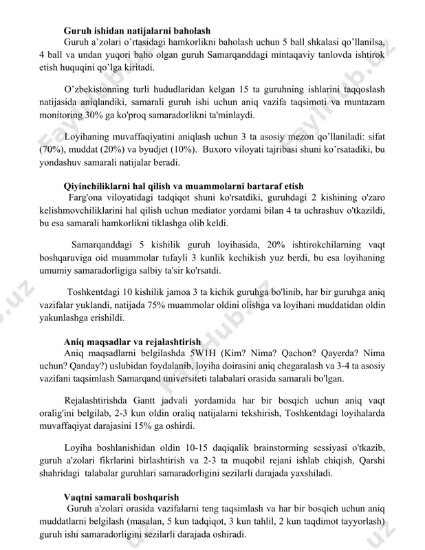 ’zbekistonning turli hududlaridan kelgan 15 ta guruhning ishlarini taqqoslash natijasida aniqlandiki, samarali guruh ishi uchun aniq vazifa taqsimoti va muntazam monitoring 30% ga ko'proq samaradorlikni ta'minlaydi. loyihaning muvaffaqiyatini aniqlash uchun 3 ta asosiy mezon qo’llaniladi: sifat (70%), muddat (20%) va byudjet (10%). buxoro viloyati tajribasi shuni ko’rsatadiki, bu yondashuv samarali natijalar beradi. qiyinchiliklarni hal qilish va muammolarni bartaraf etish farg'ona viloyatidagi tadqiqot shuni ko'rsatdiki, guruhdagi 2 kishining o'zaro kelishmovchiliklarini hal qilish uchun mediator yordami bilan 4 ta uchrashuv o'tkazildi, bu esa samarali hamkorlikni tiklashga olib keldi. samarqanddagi 5 kishilik guruh loyihasida, 20% ishtirokchilarning vaqt boshqaruviga oid muammolar tufayli 3 kunlik kechikish yuz berdi, bu esa loyihaning umumiy samaradorligiga salbiy ta'sir ko'rsatdi. toshkentdagi 10 kishilik jamoa 3 ta kichik guruhga bo'linib, har bir guruhga aniq vazifalar yuklandi, natijada 75% muammolar oldini olishga va loyihani muddatidan oldin yakunlashga erishildi. aniq maqsadlar va rejalashtirish aniq maqsadlarni belgilashda 5w1h (kim? nima? qachon? qayerda? nima …