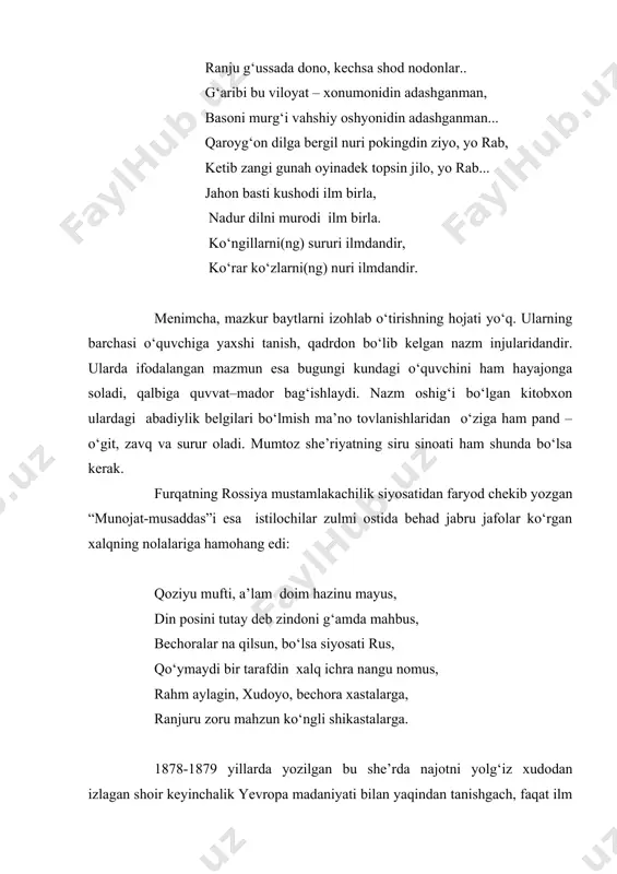 ahli dunyo suhbati ichra sharobi nobdin, it yaloqi ichra ichgan qip – qizil qon yaxshiroq.. kuymasun bu savdodin ne uchun dimog‘imkim, ranju g‘ussada dono, kechsa shod nodonlar.. g‘aribi bu viloyat – xonumonidin adashganman, basoni murg‘i vahshiy oshyonidin adashganman... qaroyg‘on dilga bergil nuri pokingdin ziyo, yo rab, ketib zangi gunah oyinadek topsin jilo, yo rab... jahon basti kushodi ilm birla, nadur dilni murodi ilm birla. ko‘ngillarni(ng) sururi ilmdandir, ko‘rar ko‘zlarni(ng) nuri ilmdandir. menimcha, mazkur baytlarni izohlab o‘tirishning hojati yo‘q. ularning barchasi o‘quvchiga yaxshi tanish, qadrdon bo‘lib kelgan nazm injularidandir. ularda ifodalangan mazmun esa bugungi kundagi o‘quvchini ham hayajonga soladi, qalbiga quvvat–mador bag‘ishlaydi. nazm oshig‘i bo‘lgan kitobxon ulardagi abadiylik belgilari bo‘lmish ma’no tovlanishlaridan o‘ziga ham pand – o‘git, zavq va surur oladi. mumtoz she’riyatning siru sinoati ham shunda bo‘lsa kerak. furqatning rossiya mustamlakachilik siyosatidan faryod chekib yozgan “munojat-musaddas”i esa istilochilar zulmi ostida behad jabru jafolar ko‘rgan xalqning nolalariga hamohang edi: qoziyu mufti, …