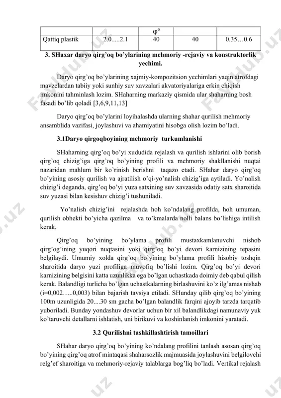 hraydigan yechimlari 3 jadvalda keltirilgan. daryo qirg’oq bo’yilar va ularga yondosh xududlarda vertikal rejalash va suvni bartaraf etish shahar xududlarini injenerlik obodonlashtirish umumiy tamoyillari va usullariga ko’ra amalga oshiriladi. vertikal rejasining o’ziga xosligi gorizontal maydonlarning anchagina cho’ziqligi bilan bog’langan. suvlarni bartaraf etish sharoitidan kelib chiqqan xolda qatnov yo’llarda yomg’ir suvlari tushuvchi quduqlarga ega bo’lgan ko’ndalang kesimi arrasimon lotoklar qo’llanadi. qatnov yo’li va trotuar chekkalarining o’qi gorizontal xolatini saqlaydi. bunda faqat lotok ustidagi bortning balandligi 8 dan 20 sm gacha o’zgaradi (yomg’ir suvi tushadigan quduqlar oldida). quduqlar orasidagi masofa 80 m gacha qabul qilinadi. quduqlardan suv chiqarish ularni suvning maishiy satxidan biroz cho’ktirgan xolda joylashtirish yaxshiroq hisoblanadi. trotuarga devor karnizi yo’nalishiga tomon ko’ndalang nishab berish yoki devorga suv oqib, devor parapeti ostida ko’lmak xosil bo’lishini oldini olish tavsiya etiladi 3.3. daryo qirg’oq bo’yining asosiy elementlari. daryoqirg’oqbo’yi elementlarining yechimi uning me’moriy shakllantirishda muxim rolg o’ynaydi. unga koshinlash, qatnov yo’llari, alleyalar va yo’laklarni …