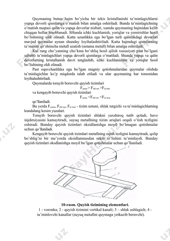 bo’shlig’iga ta’minoti ham pastdan tepaga amalga oshadi. ammo, qavat quyish tizimi ancha murakkab va yordamchi metall sarfi yuqori. undan asosan rangli metallarni quyishda foydalaniladi. yomg’irsimon quyish tizimi asosan tsilindr shakldagi quymalar olishda qo’llaniladi. suyuq metall tizim ustunidan xalqasimon tutgichga uzatilib, undan esa bir-biriga nisbatan bir xil masofada joylashgan ta’minlagichlarga o’tadi. ta’minlagichlardan tushayotgan ingichka metall oqimi qolip bo’shlig’ini bir me’yorda to’ldiradi. bunday quyish jarayonida metallning sachrashiga yo’l qo’yib bo’lmaydi. chunki qolip bo’shlig’ida sachragan metall oksidlanib, asosiy metall tarkibida erimasdan nuqson hosil qiladi. quyish tizimini tanlash bilan bir qatorda quymaga ta’minlagichni o’rnatish nuqtasi ham katta ahamiyatga ega. quyilayotgan qotishmaning xossalari, quymaning shakli va devor qalinligiga qarab ta’minlagich quymaning yo’naltirilgan kristallanishini yoki butun hajm bo’yicha bir me’yorda sovishini ta’minlashi kerak. qalin devorli va katta hajmdagi quymalarda cho’kma bo’shliqlar hosil bo’lish ehtimoli katta, shuning uchun bunda quymaning yo’naltirilgan kristall anishni ta’minlash zarur. bu quymani loyihalashda qalin devorli qismini yupqa devorli qismiga nisbatan yuqorida joylashishi …