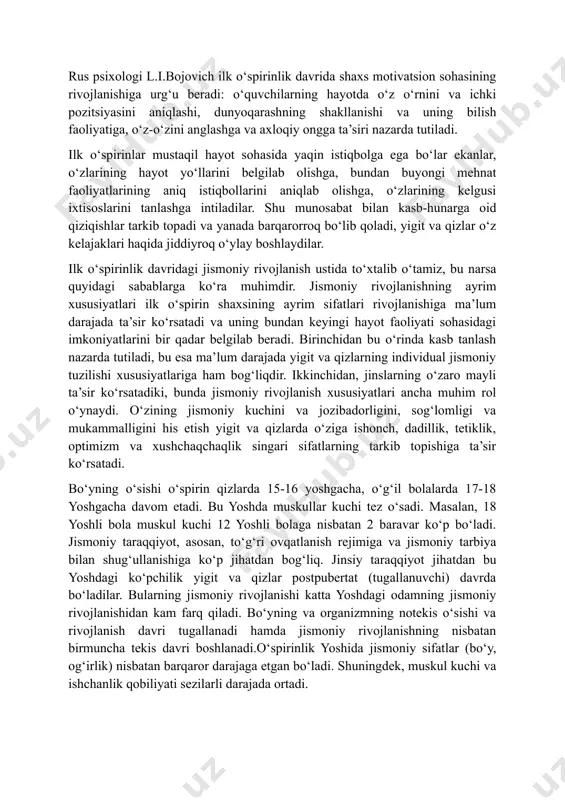 taqil bilim olish) yigit va qizlarda dunyoqarashning shakllanishiga, ularda mustaqillik va burch hissining tarkib topishiga, bilimning turli sohalarida ularning ijodiy qobiliyatini avj oldirishga katta ta’sir ko‘rsatadi. rus psixologi l.i.bojovich ilk o‘spirinlik davrida shaxs motivatsion sohasining rivojlanishiga urg‘u beradi: o‘quvchilarning hayotda o‘z o‘rnini va ichki pozitsiyasini aniqlashi, dunyoqarashning shakllanishi va uning bilish faoliyatiga, o‘z-o‘zini anglashga va axloqiy ongga ta’siri nazarda tutiladi. ilk o‘spirinlar mustaqil hayot sohasida yaqin istiqbolga ega bo‘lar ekanlar, o‘zlarining hayot yo‘llarini belgilab olishga, bundan buyongi mehnat faoliyatlarining aniq istiqbollarini aniqlab olishga, o‘zlarining kelgusi ixtisoslarini tanlashga intiladilar. shu munosabat bilan kasb-hunarga oid qiziqishlar tarkib topadi va yanada barqarorroq bo‘lib qoladi, yigit va qizlar o‘z kelajaklari haqida jiddiyroq o‘ylay boshlaydilar. ilk o‘spirinlik davridagi jismoniy rivojlanish ustida to‘xtalib o‘tamiz, bu narsa quyidagi sabablarga ko‘ra muhimdir. jismoniy rivojlanishning ayrim xususiyatlari ilk o‘spirin shaxsining ayrim sifatlari rivojlanishiga ma’lum darajada ta’sir ko‘rsatadi va uning bundan keyingi hayot faoliyati sohasidagi imkoniyatlarini bir qadar belgilab beradi. …