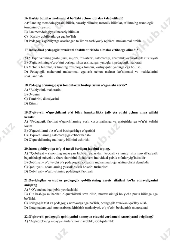 lish, mavzularni to’g’ri tushuntirish b) o’quvchilarda ijodiy ishlarga nisbatan qiziqish paydo qilish c) darsni rang-barang, yangi uslublarda o’tish d) o’quvchilarni reja asosida guruhlarga bo’lish 16.kasbiy bilimlar mukammal bo’lishi uchun nimalar talab etiladi? a)*fanning metodologiyasini bilish, nazariy bilimlar, metodik bilimlar, ta’limning texnologik tomonini o’rganish b) fan metodologiyasi, nazariy bilimlar c) kasbiy qobiliyatlarga ega bo’lish d) pedagogik qobiliyatga asoslangan ta’lim va tarbiyaviy rejalarni mukammal tuzish. 17.individual pedagogik texnikani shakllantirishda nimalar e’tiborga olinadi? a) *o’qituvchining yoshi, jinsi, mijozi, fe’l-atvori, salomatligi, anatomik va fiziologik xususiyati b) o’qituvchining o’z-o’zini boshqarishda erishadigan yutuqlari, pedagogik mahorati c) metodik bilimlar, ta’limning texnologik tomoni, kasbiy qobiliyatlarga ega bo’lish. d) pedagogik mahoratni mukammal egallash uchun mehnat ko’nikmasi va malakalarini shakllantirish 18.pedagog o’zining qaysi tomonlarini boshqarishni o’rganishi kerak? a) *ruhiyatini, mahoratini b) ovozini c) tembrini, diktsiyasini d) ritmni 19.o’qituvchi o’quvchilarni o’zi bilan hamkorlikka jalb eta olishi uchun nima qilishi kerak? a) *pedagogik faoliyat o’quvchilarning yosh xususiyatlariga va qiziqishlariga to’g’ri kelishi lozim …