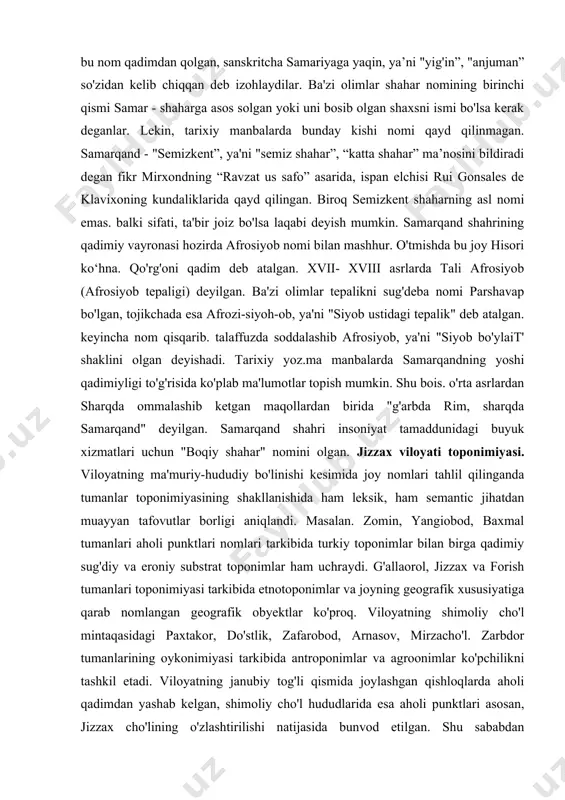 nomining samariana, saramanka, shamirkent, sakanna, sanmangen, samakiyan. sumron, samaran, simroyat shaklida tilga olingan. viii asr boshlariga tegishli so'g 'd hujjatlarida sniarakansa, venetsiyalik sayyoh marko polo (xiii asr) kitobida nom sanmarkan shaklida uchraydi. s.qorayevning yozishicha, shahar nomining deyarli bareha variantlari “s" harfi bilan boshlangan. faqat marokanda bundan mustasno. demak, yunonlar shahar nomini noto'g'ri eshitganlar, tishlar orasidan sirg'anib chiqadigan “ s” tovushini yunonlar ilg'amaganlar desak to'g'ri bo'ladi. bu fikrni grek filolog olimi yu.ivanoglipolus ma'qullagan. ayrim yevropalik olimlar, bu nom qadimdan qolgan, sanskritcha samariyaga yaqin, ya’ni "yig'in”, "anjuman” so'zidan kelib chiqqan deb izohlaydilar. ba'zi olimlar shahar nomining birinchi qismi samar - shaharga asos solgan yoki uni bosib olgan shaxsni ismi bo'lsa kerak deganlar. lekin, tarixiy manbalarda bunday kishi nomi qayd qilinmagan. samarqand - "semizkent”, ya'ni "semiz shahar”, “katta shahar” ma’nosini bildiradi degan fikr mirxondning “ravzat us safo” asarida, ispan elchisi rui gonsales de klavixoning kundaliklarida qayd qilingan. biroq semizkent shaharning asl nomi emas. …
