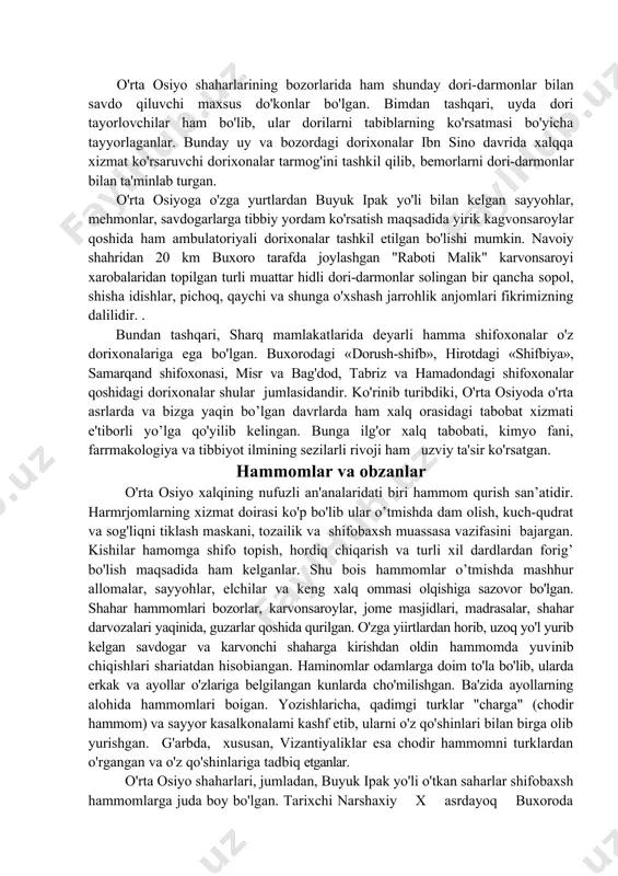 ga qo'yilib kelingan. bunga ilg'or xalq tabobati, kimyo fani, farrmakologiya va tibbiyot ilmining sezilarli rivoji ham uzviy ta'sir ko'rsatgan. hammomlar va obzanlar o'rta osiyo xalqining nufuzli an'analaridati biri hammom qurish san’atidir. harmrjomlarning xizmat doirasi ko'p bo'lib ular o’tmishda dam olish, kuch-qudrat va sog'liqni tiklash maskani, tozailik va shifobaxsh muassasa vazifasini bajargan. kishilar hamomga shifo topish, hordiq chiqarish va turli xil dardlardan forig’ bo'lish maqsadida ham kelganlar. shu bois hammomlar o’tmishda mashhur allomalar, sayyohlar, elchilar va keng xalq ommasi olqishiga sazovor bo'lgan. shahar hammomlari bozorlar, karvonsaroylar, jome masjidlari, madrasalar, shahar darvozalari yaqinida, guzarlar qoshida qurilgan. o'zga yiirtlardan horib, uzoq yo'l yurib kelgan savdogar va karvonchi shaharga kirishdan oldin hammomda yuvinib chiqishlari shariatdan hisobiangan. haminomlar odamlarga doim to'la bo'lib, ularda erkak va ayollar o'zlariga belgilangan kunlarda cho'milishgan. ba'zida ayollarning alohida hammomlari boigan. yozishlaricha, qadimgi turklar "charga" (chodir hammom) va sayyor kasalkonalami kashf etib, ularni o'z qo'shinlari bilan birga olib yurishgan. g'arbda, xususan, …