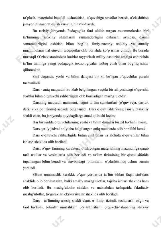 langan bilim beradi va navbatdagi bilimlarni o’zlashtirmoq uchun zamin yaratadi. shuni unutmaslik kerakki, o’quv yurtlarida ta‘lim ishlari faqat sinf-dars shaklida olib borilmasdan, balki amaliy mashg’ulotlar, tajriba ishlari shaklida ham olib boriladi. bu mashg’ulotlar sinfdan va maktabdan tashqarida fakultativ mashg’ulotlar, to’garaklar, ekskursiyalar shaklida olib boriladi. dars - ta‘limning asosiy shakli ekan, u ilmiy, tizimli, tushunarli, ongli va faol bo’lishi, bilimlar mustahkam o’zlashtirilishi, o’quvchi-talabaning shaxsiy xususiyatlari e‘tiborga olingan holda tashkil etilishi dars oldiga qator didaktik talablarni qo’yadi.jumladan: har bir dars aniq maqsadni ko’zlagan holda puxta rejalashtirilmog’i lozim. bu jarayonda o’qituvchi darsning ta‘limi va tarbiyaviy maqsadini belgilaydi. dars bosqichlarini, ya‘ni qanday boshlash, qanday tamomlash ko’rgazmali materiallardan foydalanish kabilarni oldindan hal qilib oladi. har bir dars aniq g’oyaviy, mafkuraviy izlanishga ega bo’lishi lozim. o’qituvchi esa ulardan tarbiyaviy maqsadda foydalanmog’i lozim.har bir dars maktabning, ijtimoiy muhitning imkoniyatini hisobga olgan holda amaliyot bilan bog’lanmogi, ko’rsatmali vositalar bilan jihozlanmog’i lozim. har bir dars xarakteriga mos usul, uslub …