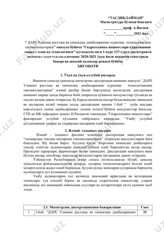 бликаси аграр сохага ихтисослашган бўлиб, қишлоқ хўжалигида фойдаланиладиган ерларда, суғориш технологияларига болган талаб ҳозирги кунда жадал ошиб бормоқда, бугуни кунда экинларни суғоришда бирмунча муоммаларга дуч келишимиз мумкин. ушбу муаммоларни хал қилишда замонавий ирригация ва мелеорация тизимлари, сув етказиб бериш ва сақлашда гидротехник иншоотлар, уларни ишлашида эса замонавий лойиҳалаш усуллари ва алгоритмлари катта аҳамият касб этади. 2.1. магистрлик диссертациясини бажарилиши cоат 1 i-боб. “дарe узанини ростлаш ва химоялаш дамбаларининг курилиш технологиясини такомиллаштириш ” бўйича маълумотлар йиғилди. 32 2 амударенинг к,уйи к,исмида химоялаш дамбаларининг техник холатини бахолаш бўйича дала кузатувлари 27 3 “амударенинг к,уйи к,исмида химоялаш дамбаларининг техник холатини бахолаш мезонларини ишлаб чикиш” бўйича хорижий тажрибалар 28 4 i-боб бўйича хулоса 53 6 ii-боб. “амударенинг к,уйи к,исмида химоялаш дамбаларининг техник холатини бахолаш мезонларини ишлаб чикиш” қисми бўйича изланишларни олиб борябман. 50 жами: 190 2.2 конференциялар, тадбирлар ва кўргазмаларда қатнашиш бўйича соат 1 конференция “22-март бутун – жаҳон сув куни” муносабати билан тошкент …