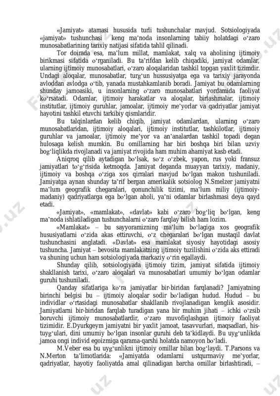 shuntirilib, materialistik mohiyatga ega bo‘lgan moddiy munosabatlarning belgilovchi roliga asosiy e’tibor qaratilgan jamiyat o‘zi nima? umumiy qarashlar doirasida fikrlasak, jamiyat – bu odamlar jamoasi, gurhi va yig‘indisidir. biroq jamiyat shunchaki bir guruh to‘pori odamlar jamoasi emas. bu shunday guruhki, unda odamlar o‘zaro yaqin aloqada bo‘lib, uzviy va barqaror munosabatlarga kirishadi. bundan kelib chiqadiki, jamiyat unda yashab turgan insonlarning umumiy tomonlarini o‘zida namoyon etadi. 1 introduction to sociology. р.31 «jamiyat» atamasi hususida turli tushunchalar mavjud. sotsiologiyada «jamiyat» tushunchasi keng ma’noda insonlarning tabiiy holatdagi o‘zaro munosabatlarining tarixiy natijasi sifatida tahlil qilinadi. tor doirada esa, ma’lum millat, mamlakat, xalq va aholining ijtimoiy birikmasi sifatida o‘rganiladi. bu ta’rifdan kelib chiqadiki, jamiyat odamlar, ularning ijtimoiy munosabatlari, o‘zaro aloqalaridan tashkil topgan yaxlit tizimdir. undagi aloqalar, munosabatlar, turg‘un hussusiyatga ega va tarixiy jarayonda avloddan avlodga o‘tib, yanada mustahkamlanib boradi. jamiyat bu odamlarning shunday jamoasiki, u insonlarning o‘zaro munosabatlari yordamida faoliyat ko‘rsatadi. odamlar, ijtimoiy harakatlar va aloqalar, birlashmalar, …