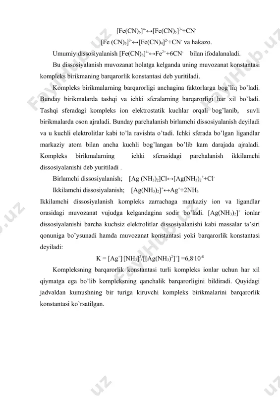 ay birikmalarda tashqi va ichki sferalarning barqarorligi har xil bo’ladi. tashqi sferadagi kompleks ion elektrostatik kuchlar orqali bog’lanib, suvli birikmalarda oson ajraladi. bunday parchalanish birlamchi dissosiyalanish deyiladi va u kuchli elektrolitlar kabi to’la ravishta o’tadi. ichki sferada bo’lgan ligandlar markaziy atom bilan ancha kuchli bog’langan bo’lib kam darajada ajraladi. kompleks birikmalarning ichki sferasidagi parchalanish ikkilamchi dissosiyalanishi deb yuritiladi . birlamchi dissosiyalanish; [ag (nh3)2]cl↔[ag(nh3)2++cl- ikkilamchi dissosiyalanish; [ag(nh3)2]+↔ag++2nh3 ikkilamchi dissosiyalanish kompleks zarrachaga markaziy ion va ligandlar orasidagi muvozanat vujudga kelgandagina sodir bo’ladi. [ag(nh3)2]+ ionlar dissosiyalanishi barcha kuchsiz elektrolitlar dissosiyalanishi kabi massalar ta’siri qonuniga bo’ysunadi hamda muvozanat konstantasi yoki barqarorlik konstantasi deyiladi: k = [ag+].[nh3]2/[[ag(nh3)2]+] =6,8.10-8 kompleksning barqarorlik konstantasi turli kompleks ionlar uchun har xil qiymatga ega bo’lib kompleksning qanchalik barqarorligini bildiradi. quyidagi jadvaldan kumushning bir turiga kiruvchi kompleks birikmalarini barqarorlik konstantasi ko’rsatilgan. 4-jadval kumushning kompleks birikmalarini barqarorlik konstantalari kompleks ionlar barqarorlik konstantasi, 250c da [ag(cn)2]+↔ag++2cn- [ag(nh3)2]+ ↔ag++2nh3 [alf6]-3↔al+3+6f- [co(nh3)62+↔co2++6nh3 [cu(nh3)4]2+↔cu2++4nh3 [fe(cn)6]3-↔fe3++6cn- [ptcl4]-2↔pt2++4cl- …