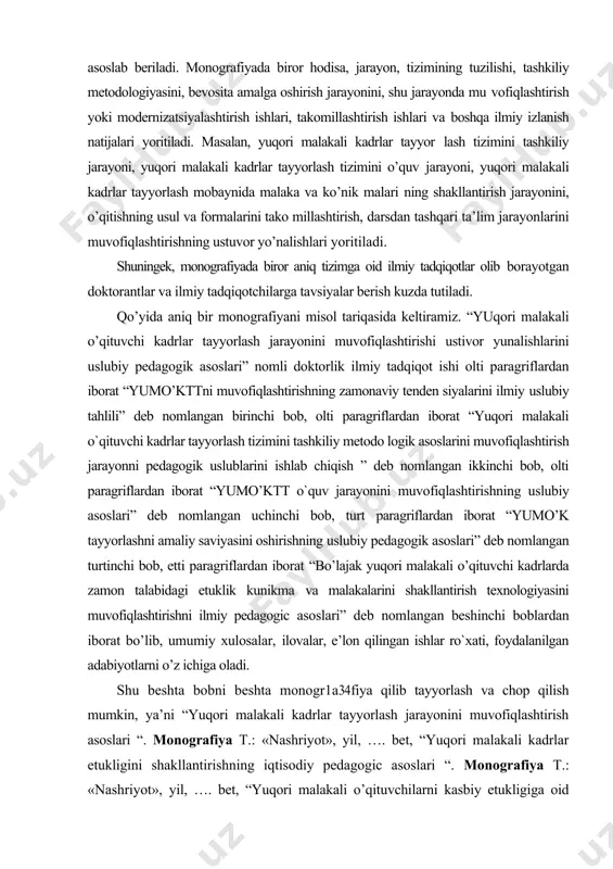 a ilmiy tadqiqotchilarga tavsiyalar berish kuzda tutiladi. qo’yida aniq bir monografiyani misol tariqasida keltiramiz. “yuqori malakali o’qituvchi kadrlar tayyorlash jarayonini muvofiqlashtirishi ustivor yunalishlarini uslubiy pedagogik asoslari” nomli doktorlik ilmiy tadqiqot ishi olti paragriflardan iborat “yumo’kttni muvofiqlashtirishning zamonaviy tenden siyalarini ilmiy uslubiy tahlili” deb nomlangan birinchi bob, olti paragriflardan iborat “yuqori malakali o`qituvchi kadrlar tayyorlash tizimini tashkiliy metodo logik asoslarini muvofiqlashtirish jarayonni pedagogik uslublarini ishlab chiqish ” deb nomlangan ikkinchi bob, olti paragriflardan iborat “yumo’ktt o`quv jarayonini muvofiqlashtirishning uslubiy asoslari” deb nomlangan uchinchi bob, turt paragriflardan iborat “yumo’k tayyorlashni amaliy saviyasini oshirishning uslubiy pedagogik asoslari” deb nomlangan turtinchi bob, etti paragriflardan iborat “bo’lajak yuqori malakali o’qituvchi kadrlarda zamon talabidagi etuklik kunikma va malakalarini shakllantirish texnologiyasini muvofiqlashtirishni ilmiy pedagogic asoslari” deb nomlangan beshinchi boblardan iborat bo’lib, umumiy xulosalar, ilovalar, e’lon qilingan ishlar ro`xati, foydalanilgan adabiyotlarni o’z ichiga oladi. shu beshta bobni beshta monogr1a34fiya qilib tayyorlash va chop qilish mumkin, ya’ni “yuqori malakali …