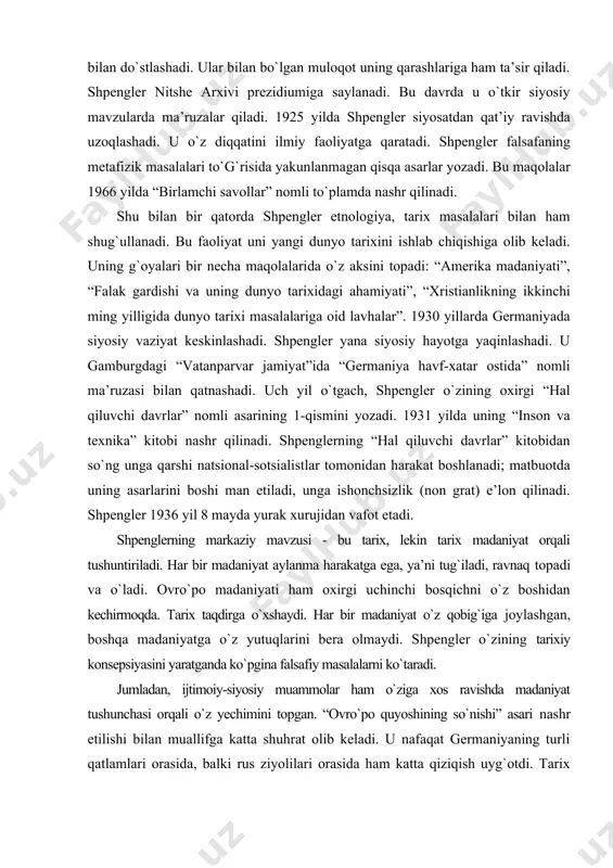 aylanma harakatga ega, ya’ni tug`iladi, ravnaq topadi va о`ladi. ovrо`po madaniyati ham oxirgi uchinchi bosqichni о`z boshidan kechirmoqda. tarix taqdirga о`xshaydi. har bir madaniyat о`z qobig`iga joylashgan, boshqa madaniyatga о`z yutuqlarini bera olmaydi. shpengler о`zining tarixiy konsepsiyasini yaratganda kо`pgina falsafiy masalalarni kо`taradi. jumladan, ijtimoiy-siyosiy muammolar ham о`ziga xos ravishda madaniyat tushunchasi orqali о`z yechimini topgan. “ovrо`po quyoshining sо`nishi” asari nashr etilishi bilan muallifga katta shuhrat olib keladi. u nafaqat germaniyaning turli qatlamlari orasida, balki rus ziyolilari orasida ham katta qiziqish uyg`otdi. tarix falsafasini yaratishda u mistik intuitsiyaga tayanadi. huddi ana shu uslub unga katta muvaffaqiyat olib keldi. “ovrо`pa quyoshining sо`nishi” asarida shpengler e’tiborini ovrо`po madaniyati taqdirini ochib berishga qaratgan. asarning boshlanishida u “hali hech kimning miyasiga tarixni tushunishdagi bunday inqilobiy fikr kelmagan”, - deydi. u о`zining tarixiy ta’limotini о`zigacha bо`lgan ta’limotlarga qarshi qо`yadi. lekin ayrim g`oyalarini nitshe va getedan olganligini tan oladi. asosiy tushuncha shpengler uchun “hayot” dir. lekin “xayot” …