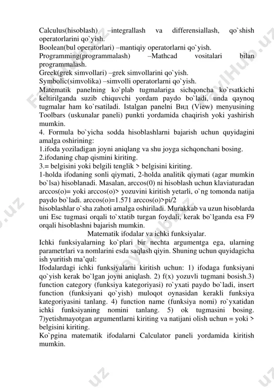 yish uchun hizmat qiladi. oddiy kalkulyator tugmalari kabi joylashgani uchun shunday nomlangan. graph(grafik) –grafiklar joylashtirish. matrix(matritsa) –matritsa va matritsa uchun operatorlarni qo`yish. evaluation(ifoda) –boshqarish va hisoblash operatorlarini qo`yish. calculus(hisoblash) –integrallash va differensiallash, qo`shish operatorlarini qo`yish. boolean(bul operatorlari) –mantiqiy operatorlarni qo`yish. programming(programmalash) –mathcad vositalari bilan programmalash. greek(grek simvollari) –grek simvollarini qo`yish. symbolic(simvolika) –simvolli operatorlarni qo`yish. matematik panelning ko`plab tugmalariga sichqoncha ko`rsatkichi keltirilganda suzib chiquvchi yordam paydo bo`ladi, unda qaynoq tugmalar ham ko`rsatiladi. istalgan panelni вид (view) menyusining toolbars (uskunalar paneli) punkti yordamida chaqirish yoki yashirish mumkin. 4. formula bo`yicha sodda hisoblashlarni bajarish uchun quyidagini amalga oshirining: 1.ifoda yoziladigan joyni aniqlang va shu joyga sichqonchani bosing. 2.ifodaning chap qismini kiriting. 3.= belgisini yoki belgili tenglik > belgisini kiriting. 1-holda ifodaning sonli qiymati, 2-holda analitik qiymati (agar mumkin bo`lsa) hisoblanadi. masalan, arccos(0) ni hisoblash uchun klaviaturadan arccos(o)= yoki arccos(o)> yozuvini kiritish yetarli, o`ng tomonda natija paydo bo`ladi. arccos(o)=1.571 arccos(o)>pi/2 hisoblashlar o`sha zahoti amalga …
