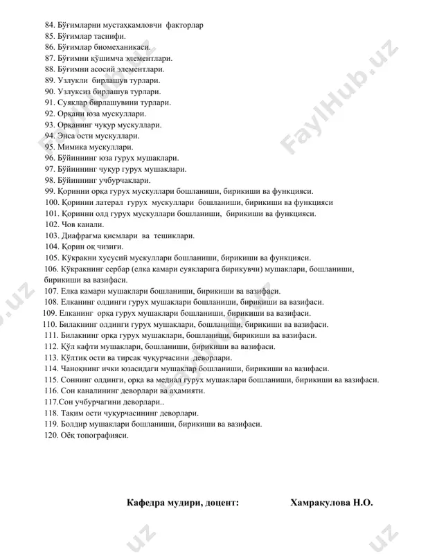 думбоғини кўкрак умуртқаси билан бирлашуви, бўғим шакли ва бойламлари. 76. қовурға бошини кўкрак умуртқаси билан бирлашуви, бўғим шакли ва бойламлари. 77. думғаза-дум бирлашуви ва бойламлари. 78. i ва ii бўйин умуртқаси орасидаги бирлашув бойламлари. 79. i бўйин ва энса суяги орасидаги бирлашуви ва бойламлари. 80. умуртқа поғонаси бирлашуви ва бойламлари. 81. 1 ўқли бўгим шакллари. 82. 2 ўқли бўғим шакллари. 83. 3 ёки кўп ўқли бўғим шакллари. 84. бўғимларни мустаҳкамловчи факторлар 85. бўғимлар таснифи. 86. бўғимлар биомеханикаси. 87. бўғимни қўшимча элементлари. 88. бўғимни асосий элементлари. 89. узлукли бирлашув турлари. 90. узлуксиз бирлашув турлари. 91. суяклар бирлашувини турлари. 92. орқани юза мускуллари. 93. орқанинг чуқур мускуллари. 94. энса ости мускуллари. 95. мимика мускуллари. 96. бўйиннинг юза гурух мушаклари. 97. бўйиннинг чуқур гурух мушаклари. 98. бўйиннинг учбурчаклари. 99. қоринни орқа гурух мускуллари бошланиши, бирикиши ва функцияси. 100. қоринни латерал гурух мускуллари бошланиши, бирикиши ва функцияси 101. қоринни олд гурух мускуллари бошланиши, бирикиши …