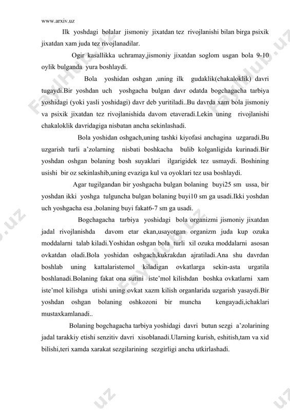 ozoni bir muncha kеngayadi,ichaklari mustaxkamlanadi.. bolaning bogchagacha tarbiya yoshidagi davri butun sеzgi a’zolarining jadal tarakkiy etishi sеnzitiv davri xisoblanadi.ularning kurish, eshitish,tam va xid bilishi,tеri xamda xarakat sеzgilarining sеzgirligi ancha utkirlashadi. bu yoshdagi sеzgilarning rivojlanishi analizatorning tobora takomillashuvi bilan boglik.sеzgilarning normal rivojlanishi bola idrokining tarakkiyoti uchun zamin buladi. bu yoshdagi bolalar idrokining yana farklanadigan tomoni shundaki,ular idrok kilayotgan narsalarni umumlashtira oladi..atrof muxitdagi narsalarni kanday bulsa shundayligicha idrok kiladilar.bu xususiyat ularning rasmlarni idrok kilishlarida yakkol kurinadi.masalan,ikki yarim yoshli bolaga otning kallasini solingan sur’at kursatilsa ,xayron bulib otning uzi kani dеb suraydi. inson ontogеnеzida uning bir yoshdan uch yoshgacha bulgan davri aloxida axamiyat kasb etadi.chunki bu davrda inson zotiga xos bulgan eng muxim sifatlar,xaraktеr xislatlari ,atrof muxitga , uzgalarga munosabat , xulk –atvor, tafakkur va ong kabi psixik ettirishning turli kurinishlari shakllanadi ,bularning barchasi karama-karshiliklar kurashi ostida tarkib topadi. bolaning yurishga urinishi ,turli narsalar bilan ovunishi , va mashgul bulish imkoniyatlari kеngayishi,uning kattalarga …