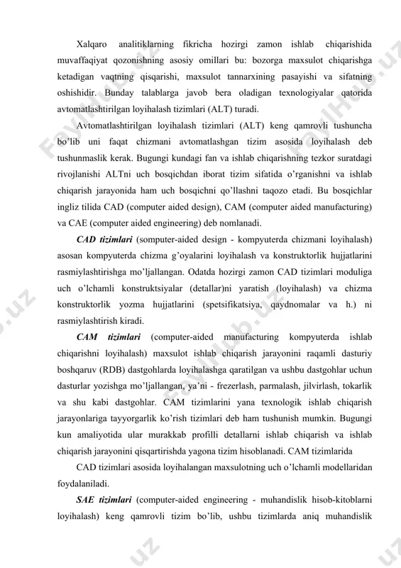 b ham tushunish mumkin. bugungi kun amaliyotida ular murakkab profilli detallarni ishlab chiqarish va ishlab chiqarish jarayonini qisqartirishda yagona tizim hisoblanadi. cam tizimlarida cad tizimlari asosida loyihalangan maxsulotning uch o’lchamli modellaridan foydalaniladi. sae tizimlari (computer-aided engineering - muhandislik hisob-kitoblarni loyihalash) keng qamrovli tizim bo’lib, ushbu tizimlarda aniq muhandislik hisoblash ishlari, ya’ni: mustahkamlik va bikrlikni hisoblash, issiqlik jarayonlarini analiz qilish va modellashtirish, gidravlik tizimlar va mashinalarni hisoblash ishlarini loyihalash, quyma jarayonlarini loyihalash kabi hisoblash ishlari olib boriladi. cae tizimlarida ham cad tizimlari asosida yaratilgan maxsulotning uch o’lchamli modellaridan foydalaniladi. cae tizimlarini yana muhandislik tahlil tizimlari deb ham yuritiladi. bugungi kunda avtomatlashtirilgan loyihalash tizimlari (alt) asoslarini bilish va uning vositalarini qo’llay olish deyarli barcha muhandis ixtirochilardan talab etiladi. kompyuter bilan barcha loyihalash tashkilotlari, konstruktorlik byurolari va ofislar jihozlangan bo’lib, konstruktorning oddiy kul’man stolida o’tirib loyihalashi, logarifmik lineyka bilan hisob-kitob ishlarini yuritishi, oddiy yozuv mashinkasida hisobot tayyorlashi bugungi kun uchun xos bo’lmagan qoloqlik …