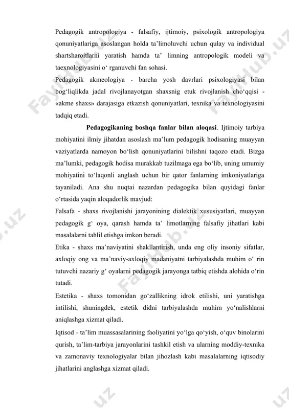 onga tatbiq etishda alohida o‘rin tutadi. estetika - shaxs tomonidan go‘zallikning idrok etilishi, uni yaratishga intilishi, shuningdek, estetik didni tarbiyalashda muhim yo‘nalishlarni aniqlashga xizmat qiladi. iqtisod - ta’lim muassasalarining faoliyatini yo‘lga qo‘yish, o‘quv binolarini qurish, ta’lim-tarbiya jarayonlarini tashkil etish va ularning moddiy-texnika va zamonaviy texnologiyalar bilan jihozlash kabi masalalarning iqtisodiy jihatlarini anglashga xizmat qiladi. sotsiologiya - ijtimoiy munosabatlar mazmuni, ularni tashkil etish shartlari xususida ma’lumotlarga ega bo‘lish asosida ta’lim- tarbiya jarayoni ishtirokchilarining o‘zaro munosabatlarini samarali tashkil etish uchun imkoniyat yaratadi. fiziologiya - o‘quv-tarbiya jarayonida bolalarning fiziologik, anotomik xususiyatlarini inobatga olinishi uchun boshlang‘ich asoslarni o‘rganishga yordam beradi. gigiena - o‘quvchilarning salomatligini muhofazalash, ularni jinsiy jihatdan to‘g‘ri shakllantirishga nazariy va amaliy g‘oyalarni taqdim etadi. psixologiya - shaxsda ma’ naviy-axloqiy, ruhiy-intellektual, hissiy-irodaviy sifatlarni tarkib toptirish uchun zamin yaratadi. tarix - pedagogika fani taraqqiyoti, ta’ lim-tarbiya jarayonlarining dinamik, dialektik xususiyatlarini inobatga olish, shuningdek, tarixiy tajribani yosh avlodga o‘rgatish uchun manba bo‘lib xizmat qiladi. madaniyatshunoslik …