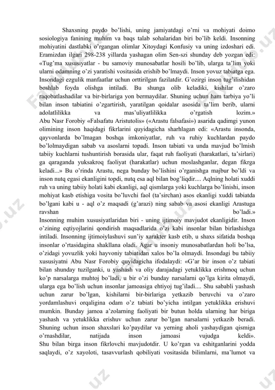 timoiy mavjudot ekanligidir. inson o’zining eqtiyojlarini qondirish maqsadlarida o’zi kabi insonlar bilan birlashishga intiladi. insonning ijtimoiylashuvi sun’iy xarakter kasb etib, u shaxs sifatida boshqa insonlar o’rtasidagina shakllana oladi. agar u insoniy munosabatlardan holi bo’lsa, o’zidagi yovuzlik yoki hayvoniy tabiatidan xalos bo’la olmaydi. insondagi bu tabiiy xususiyatni abu nasr forobiy quyidagicha ifodalaydi: «g’ar bir inson o’z tabiati bilan shunday tuzilganki, u yashash va oliy darajadagi yetuklikka erishmoq uchun ko’p narsalarga muhtoj bo’ladi, u bir o’zi bunday narsalarni qo’lga kirita olmaydi, ularga ega bo’lish uchun insonlar jamoasiga ehtiyoj tug’iladi.... shu sababli yashash uchun zarur bo’lgan, kishilarni bir-birlariga yetkazib beruvchi va o’zaro yordamlashuvi orqaligina odam o’z tabiati bo’yicha intilgan yetuklikka erishuvi mumkin. bunday jamoa a’zolarning faoliyati bir butun holda ularning har biriga yashash va yetuklikka erishuv uchun zarur bo’lgan narsalarni yetkazib beradi. shuning uchun inson shaxslari ko’paydilar va yerning aholi yashaydigan qismiga o’rnashdilar, natijada inson jamoasi vujudga keldi». shu bilan birga inson fikrlovchi …