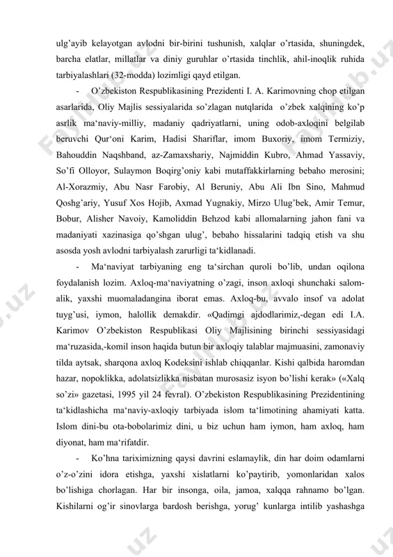 yatning o’zagi, inson axloqi shunchaki salom-alik, yaxshi muomaladangina iborat emas. axloq-bu, avvalo insof va adolat tuyg’usi, iymon, halollik demakdir. «qadimgi ajdodlarimiz,-degan edi i.a. karimov o’zbekiston respublikasi oliy majlisining birinchi sessiyasidagi ma‘ruzasida,-komil inson haqida butun bir axloqiy talablar majmuasini, zamonaviy tilda aytsak, sharqona axloq kodeksini ishlab chiqqanlar. kishi qalbida haromdan hazar, nopoklikka, adolatsizlikka nisbatan murosasiz isyon bo’lishi kerak» («xalq so’zi» gazetasi, 1995 yil 24 fevral). o’zbekiston respublikasining prezidentining ta‘kidlashicha ma‘naviy-axloqiy tarbiyada islom ta‘limotining ahamiyati katta. islom dini-bu ota-bobolarimiz dini, u biz uchun ham iymon, ham axloq, ham diyonat, ham ma‘rifatdir. · ko’hna tariximizning qaysi davrini eslamaylik, din har doim odamlarni o’z-o’zini idora etishga, yaxshi xislatlarni ko’paytirib, yomonlaridan xalos bo’lishiga chorlagan. har bir insonga, oila, jamoa, xalqqa rahnamo bo’lgan. kishilarni og’ir sinovlarga bardosh berishga, yorug’ kunlarga intilib yashashga da‘vat qilgan, ishontirgan. bunday da‘vat o’z navbatida odamlarga kuch-quvvat bag’ishlagan, irodasini mustahkam qilgan, bir-biriga mehr-oqibatini oshirgan. «demak, din xalq ma‘naviyatining, ma‘rifatining yuksalishiga katta hissa …