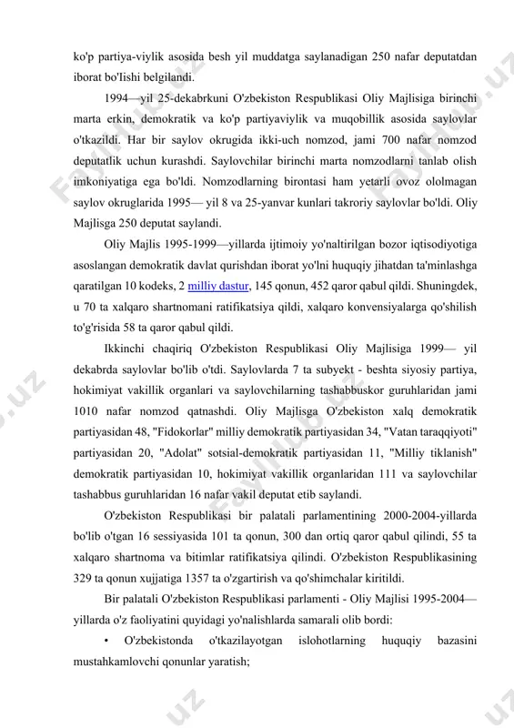 iylik asosida besh yil muddatga saylanadigan 250 nafar deputatdan iborat bo'iishi belgilandi. 1994—yil 25-dekabrkuni o'zbekiston respublikasi oliy majlisiga birinchi marta erkin, demokratik va ko'p partiyaviylik va muqobillik asosida saylovlar o'tkazildi. har bir saylov okrugida ikki-uch nomzod, jami 700 nafar nomzod deputatlik uchun kurashdi. saylovchilar birinchi marta nomzodlarni tanlab olish imkoniyatiga ega bo'ldi. nomzodlarning birontasi ham yetarli ovoz ololmagan saylov okruglarida 1995— yil 8 va 25-yanvar kunlari takroriy saylovlar bo'ldi. oliy majlisga 250 deputat saylandi. oliy majlis 1995-1999—yillarda ijtimoiy yo'naltirilgan bozor iqtisodiyotiga asoslangan demokratik davlat qurishdan iborat yo'lni huquqiy jihatdan ta'minlashga qaratilgan 10 kodeks, 2 milliy dastur, 145 qonun, 452 qaror qabul qildi. shuningdek, u 70 ta xalqaro shartnomani ratifikatsiya qildi, xalqaro konvensiyalarga qo'shilish to'g'risida 58 ta qaror qabul qildi. ikkinchi chaqiriq o'zbekiston respublikasi oliy majlisiga 1999— yil dekabrda saylovlar bo'lib o'tdi. saylovlarda 7 ta subyekt - beshta siyosiy partiya, hokimiyat vakillik organlari va saylovchilarning tashabbuskor guruhlaridan jami 1010 nafar nomzod …