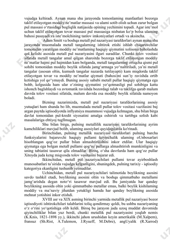 talimotlarida paydo bolgan. metall pul nazariyasi tarafdorlari sifatida u. stafford (1554-1642) - t.men (1571-1641), d.nors (1641-169ijlami ta’kidlash mumkin. ular pul nazariyasi asosida metall pullar ijtimoiy ishlab chiqarish munosabatlari sharoitida tabiiy ravishda vujudga keladigan jarayon sifatida emas, balki metall pullami vujudga kelishini kishilik jamiyatining malum davrida shakllangan, rivojlangan va chuqurlashib borayotgan ayirboshlash natijasi sifatida qarashgan. metall pul nazariyasining taniqli asoschilari fransua kene va adam smitlar ekanligini talddlash maqsadga muvofiq. klassik maktabning fiziokratlar yo‘nalishining asoschisi fransua kene o'zining ishlab chiqarish va takror ishlab chiqarish munosabatlariga baglshlangan asarida metall pul nazariyasiga yetarlicha e’tibor qaratadi. xususan u: “takror ishlab chiqarish qo‘shimcha xarajat (investitsiya)lar hisobiga uzluksiz yangilanib turadi. qo^himcha xarajatlar metall ko'rinishida pullar hisobiga amalga oshirilib, metall pullar ishlab chiqaruvchi va iste’molchi о‘rt as id a vujudga keladigan iqtisodiy munosa- batlami amalga oshirishda ayirboshlash vositasi sifatida ishtirok etadi, iste’mol qiymatiga ega bolgan tovarlar ayirboshlash jarayonida bir marta ishtirok etganidan so‘ng ushbu jaryonni tark etadi va …