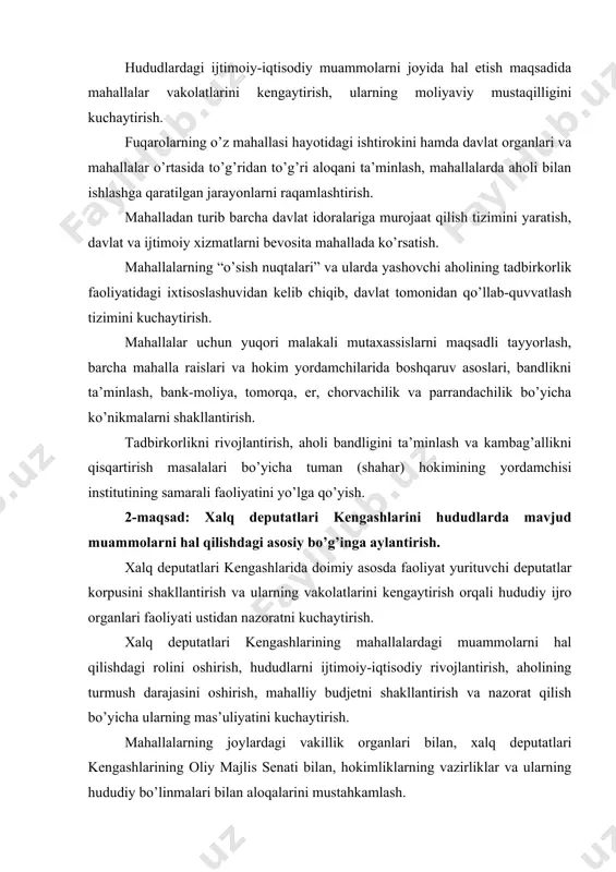 “o’sish nuqtalari” va ularda yashovchi aholining tadbirkorlik faoliyatidagi ixtisoslashuvidan kelib chiqib, davlat tomonidan qo’llab-quvvatlash tizimini kuchaytirish. mahallalar uchun yuqori malakali mutaxassislarni maqsadli tayyorlash, barcha mahalla raislari va hokim yordamchilarida boshqaruv asoslari, bandlikni ta’minlash, bank-moliya, tomorqa, er, chorvachilik va parrandachilik bo’yicha ko’nikmalarni shakllantirish. tadbirkorlikni rivojlantirish, aholi bandligini ta’minlash va kambag’allikni qisqartirish masalalari bo’yicha tuman (shahar) hokimining yordamchisi institutining samarali faoliyatini yo’lga qo’yish. 2-maqsad: xalq deputatlari kengashlarini hududlarda mavjud muammolarni hal qilishdagi asosiy bo’g’inga aylantirish. xalq deputatlari kengashlarida doimiy asosda faoliyat yurituvchi deputatlar korpusini shakllantirish va ularning vakolatlarini kengaytirish orqali hududiy ijro organlari faoliyati ustidan nazoratni kuchaytirish. xalq deputatlari kengashlarining mahallalardagi muammolarni hal qilishdagi rolini oshirish, hududlarni ijtimoiy-iqtisodiy rivojlantirish, aholining turmush darajasini oshirish, mahalliy budjetni shakllantirish va nazorat qilish bo’yicha ularning mas’uliyatini kuchaytirish. mahallalarning joylardagi vakillik organlari bilan, xalq deputatlari kengashlarining oliy majlis senati bilan, hokimliklarning vazirliklar va ularning hududiy bo’linmalari bilan aloqalarini mustahkamlash. mahalliy kengashlarning kotibiyatlari faoliyatini yanada kuchaytirish choralarini ko’rish. …