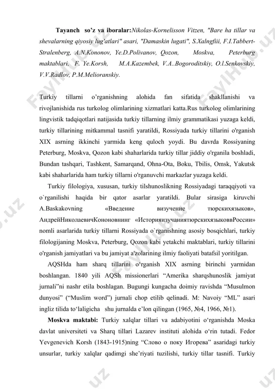 i kungacha doimiy ravishda “musulmon dunyosi” (“muslim word”) jurnali chop etilib qelinadi. m: navoiy “ml” asari ingliz tilida to‘laligicha shu jurnalda e’lon qilingan (1965, №4, 1966, №1). moskva maktabi: turkiy xalqlar tillari va adabiyotini o‘rganishda moska davlat universiteti va sharq tillari lazarev instituti alohida o‘rin tutadi. fedor yevgenevich korsh (1843-1915)ning “слово о поку игорева” asaridagi turkiy unsurlar, turkiy xalqlar qadimgi she’riyati tuzilishi, turkiy tillar tasnifi. turkiy tillarda hozirgi-kelasi zamon fe’l shakllarining kelib chiqishi, qadimgi turkiy tillarda cho‘ziq unlilar bo‘yicha tadqiqot ishlari olib borgan. agafangel yefimovich krimskiy (1871-1942). ukrain tilida “turkiy xalqlar, ularning tili va adabiyoti” nomli asari turkiy filologiya uchun ajoyib qo‘llanma sanaladi. vladimir aleksandrovich gordlevskiy (1876-1956) usmonli turk adabiyoti va tili bo‘yicha “образцы османского народного творчества» (usmonli turk xalq ijodidan namunalar»), «очерки по новой османской литературе» (yangi usmonli turk adabiyotiga doir ocherklar), «грамматика турецкого языка» (“turk tili grammatikasi”) nomli asarlar yaratdi. bu asarlar usmonli turk tili va adabiyoti to`g`risida …