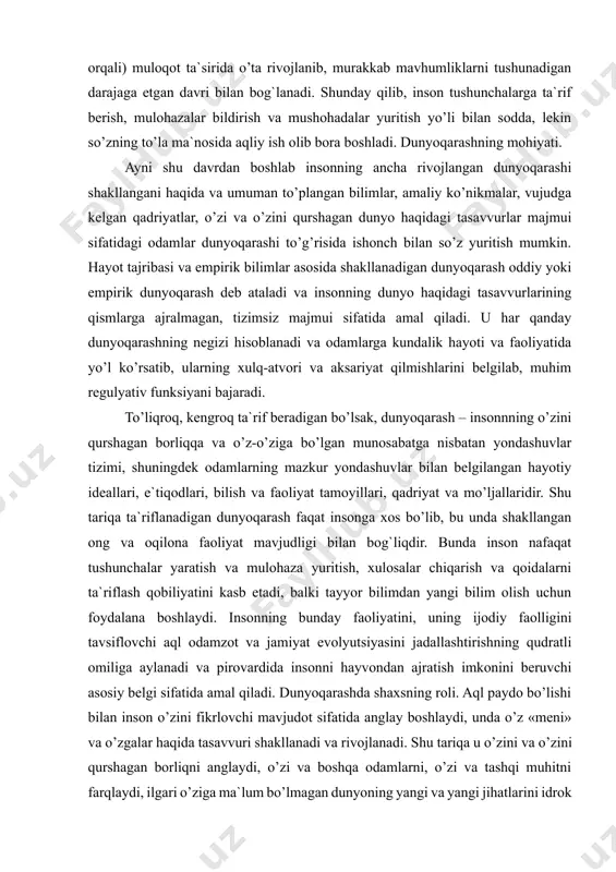 o’rsatib, ularning xulq-atvori va aksariyat qilmishlarini belgilab, muhim regulyativ funksiyani bajaradi. to’liqroq, kengroq ta`rif beradigan bo’lsak, dunyoqarash – insonnning o’zini qurshagan borliqqa va o’z-o’ziga bo’lgan munosabatga nisbatan yondashuvlar tizimi, shuningdek odamlarning mazkur yondashuvlar bilan belgilangan hayotiy ideallari, e`tiqodlari, bilish va faoliyat tamoyillari, qadriyat va mo’ljallaridir. shu tariqa ta`riflanadigan dunyoqarash faqat insonga xos bo’lib, bu unda shakllangan ong va oqilona faoliyat mavjudligi bilan bog`liqdir. bunda inson nafaqat tushunchalar yaratish va mulohaza yuritish, xulosalar chiqarish va qoidalarni ta`riflash qobiliyatini kasb etadi, balki tayyor bilimdan yangi bilim olish uchun foydalana boshlaydi. insonning bunday faoliyatini, uning ijodiy faolligini tavsiflovchi aql odamzot va jamiyat evolyutsiyasini jadallashtirishning qudratli omiliga aylanadi va pirovardida insonni hayvondan ajratish imkonini beruvchi asosiy belgi sifatida amal qiladi. dunyoqarashda shaxsning roli. aql paydo bo’lishi bilan inson o’zini fikrlovchi mavjudot sifatida anglay boshlaydi, unda o’z «meni» va o’zgalar haqida tasavvuri shakllanadi va rivojlanadi. shu tariqa u o’zini va o’zini qurshagan borliqni anglaydi, o’zi …