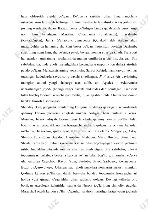 hun savdo munosabatlari o'rnatish. dam olish va yangiliklardan xabardor bo'lish maskani ham hisoblangan. shu sabadan. bir qator geografik nomlar tarkibida bozor belgilovchi so'z sifatida muhim ahamiyat kasb etgan. bozorlar oldi-sotdi, savdo-sotiq qilinadigan joy bo'lishi bilan birga, shu hudud iqtisodiyotining ko'zgusi hamdir. dastlab, savdosotiq qilinadigan joylar - bozor va rastalar ko'pincha ma lum bir mahsulotni sotishga ixtisoslashgan va shu mahsulot nomi bilan atalgan. bedabozor. egarbozor, yog'bozor. xodabozor. somonbozor. guruchbozor. tovuqbozor, buyrabozor, taxtabozor kabi toponimlar shu yo'sinda paydo bo'lgan. toshkent shahar mikrotoponimiyasini o'rgangan sh.qodirovaning nia'lumotlariga qaraganda. xix asr oxirlarida toshkentda bozor va rastalar soni 1500 taga vetgan. shaharda rasmiy bozor va rastalardan tashqari, turli kasb egalari yashaydigan mahalla. ko'cha, guzarlarda ham oldi-sotdi avjida bo'lgan. ko'pincha rastalar bilan hunarmandchilik ustaxonalarini farq qilib bo'lmagan. elunarmandlar turli mahsulotlar tayyorlab shu joyning o'zida sotishgan. ba'zan, bozor bo'ladigan kunga qarab aholi punktlariga nom ham berishgan. masalan. chorshanba (shahrisabz), payshanba (kattaqo'rg'on), juma (g'allaorol), jumabozor (qorako'l) deb atalgan aholi …