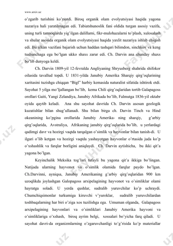 nubiy amerika- ning sharqiy, g’arbiy qirg’oqlarida, avstraliya, afrikaning janubiy qirg’oqlarida bo’lib, u yerlardagi qadimgi davr va hozirgi vaqtda tarqalgan o’simlik va hayvonlar bilan tanish-di. u ilgari o’lib ketgan va hozirgi vaqtda yashayotgan hayvonlar o’rtasida juda ko’p o’xshashlik va farqlar borligini aniqlaydi. ch. darvin aytishicha, bu ikki qit’a yagona bo’lgan. keyinchalik meksika tog’lari tufayli bu yagona qit’a ikkiga bo’lingan. natijada ularning hayvonot va o’simlik olamida farqlar paydo bo’lgan. ch.darvinni, ayniqsa, janubiy amerikaning g’arbiy qirg’oqlaridan 900 km uzoqlikda joylashgan galopagoss arxipelagining hayvonot va o’simliklar olami hayratga soladi. u yerda qushlar, sudralib yuruvchilar ko’p uchraydi. chumchiqsimonlar turkumiga kiruvchi v’yuroklar, sudralib yuruvchilardan toshbaqalarning har biri o’ziga xos tuzilishga ega. umuman olganda, galapagoss arxipelagining hayvonlari va o’simliklari janubiy amerika hayvoni va o’simliklariga o’xshash, biroq ayrim belgi, xossalari bo’yicha farq qiladi. u sayohat davri-da organizmlarning o’zgaruvchanligi to’g’risida ko’p materiallar yig’ib, turlar o’zgarib turadi, degan xulosaga keldi. angliyaga sayohatdan qaytirib kelgandan keyin amaliyotda parvarish qilinayotgan kaptarlar, uy …