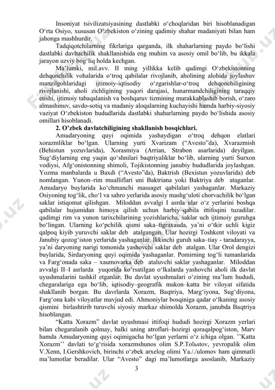. shu alfoz ijtimoiy iqtisodiy hayotda tartib tizimi–davlatchilik alomatlari vujudga kela boshlaydi. dastlabki bunday uyushmalar avval kichik mintaqalarda paydo bo‘ldi. so‘ng ular hududi kengayib bordi. bunday ma’muriy–hududiy jamoa boshliqlarining faoliyati asosan aholi hamjihatligini ta’minlash, muammolarni yechish, nizolarni bartaraf etish doirasida kechar edi bu mintaqada yuzaga kelgan davlatlar qadimgi davrlarda ham, o‘rta asrlarda ham umumiy belgilar bo‘lishiga qaramay, markaziy osiyoning boshqa qismlaridagi davlatlardan o‘ziga xos belgilariga ko‘ra ajralib turgan. o‘rta osiyodagi ikki daryo oralig‘i hududi doirasining o‘zida ham shimoliy viloyatlar (xorazm) va janubiy viloyatlar (baqtriya) ayniqsa qadimgi davrlarda etnik va madaniy, til va yozuv, davlat qurilishi tizimi jihatidan bir biridan farq qilgan. bu har bir viloyatga xos bo‘lgan madaniy–genetik tiplar, darajasi har bir viloyatda turlicha bo‘lgan o‘troq va ko‘chmanchi xalqlarning raqobatlashuvi bilan belgilangan. qadimgi davrda o‘rta osiyo ikki daryo oralig‘ida davlat birlashmalarining har xil shakllari mavjud bo‘lgan: o‘rta osiyodagi qadimgi davlatchilik evalyutsiyasini (taraqqiyotini) bir necha davrlarga ajratib ko‘rsatish mumkin: 1-davr miloddan …