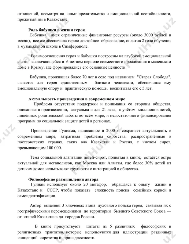 в 6-летнем периоде совместного проживания в маленьком доме в крыму, где формировались его основные ценности. бабушка, прожившая более 70 лет в селе под названием "старая слобода", является для героя единственным близким человеком, обеспечивая ему эмоциональную опору и практическую помощь, воспитывая его с 5 лет. актуальность произведения в современном мире проблема отсутствия поддержки и понимания со стороны общества, описанная в произведении, актуальна и для 21 века, с учётом миллионов детей, лишённых родительской заботы во всём мире, и недостаточного финансирования программ по социальной защите детей в регионах. произведение гулиама, написанное в 2000-х, сохраняет актуальность в современном мире, затрагивая проблемы сиротства, распространённые в постсоветских странах, таких как казахстан и россия, с числом сирот, превышающим 100 000. тема социальной адаптации детей-сирот, поднятая в книге, остаётся остро актуальной для мегаполисов, как москва или алматы, где более 30% детей из детских домов испытывают трудности с интеграцией в общество. философские размышления автора гулиам использует около 20 метафор, …