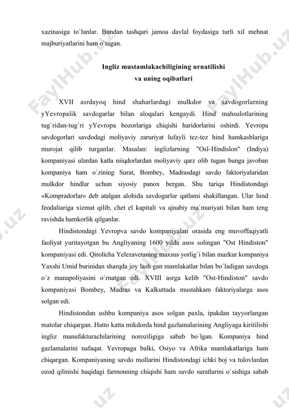 asida eng muvoffaqiyatli faoliyat yuritayotgan bu angliyaning 1600 yilda asos solingan "ost hindiston" kompaniyasi edi. qirolicha yelezavetaning maxsus yorlig`i bilan mazkur kompaniya yaxshi umid burinidan sharqda joy lash gan mamlakatlar bilan bo`ladigan savdoga o`z manapoliyasini o`rnatgan edi. xviii asrga kelib "ost-hindiston" savdo kompaniyasi bombey, madras va kalkuttada mustahkam faktoriyalarga asos solgan edi. hindistondan ushbu kompaniya asos solgan paxla, ipakdan tayyorlangan matolar chiqargan. hatto katta mikdorda hind gazlamalarining angliyaga kiritilishi ingliz manufakturachilarining noroziligiga sabab bo`lgan. kompaniya hind gazlamalarini nafaqat. yevropaga balki, osiyo va afrika mamlakatlariga ham chiqargan. kompaniyaning savdo mollarini hindistondagi ichki boj va tulovlardan ozod qilinishi haqidagi farmonning chiqishi ham savdo suratlarini o`sishiga sabab bo`ldi. biroq bu yevropalik va hind savdogarlarining munosabatlarini murakkablashtirdi bu davrga kelib hind savdo kapitali faqat haridorlik faoliyati bilan cheklanib qolmasdan tayyor mahsulot yoki xom-ashyo uchun oldindan pul to`lab qiyish bilan ishlab chiqaruvchini o`ziga iqtisodiy jihatdan qaram qilib ko`ya boshladi. xvii asrning oxiri-xviii asr boshlarida hindistonda …