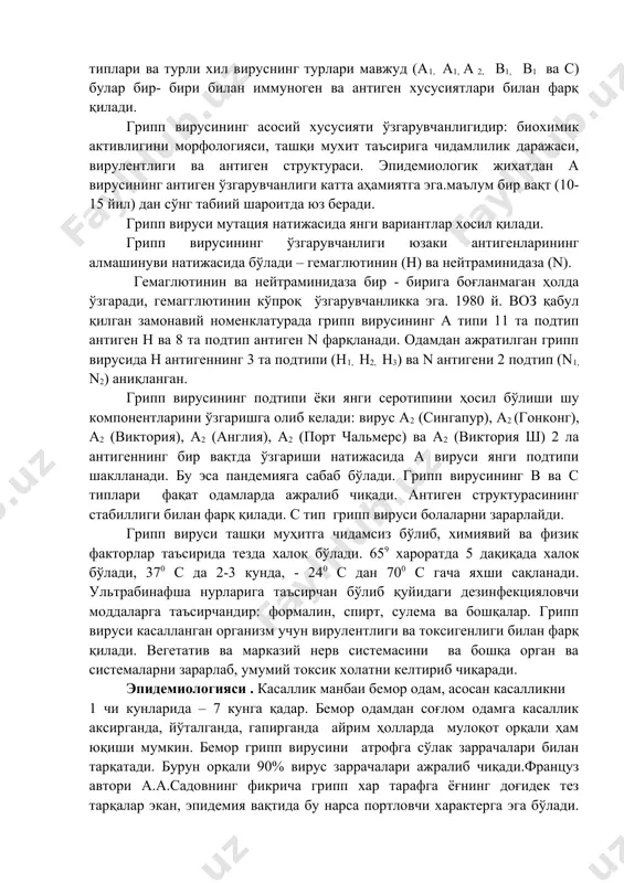 – в аниқланган. 1947 йили taylor – вирус с номи билан номланувчи янги қўзғатувчиси аниқланган. этиологияси: хозирги вақтга келиб аниқланишича, 80-120 мм размердаги фильтрланувчи вирус гриппи чақирилади, ортомиксовирида оиласига мансуб вирусдир – miksa virus influenza rnk сақловчи, сферик формада, ипсимон формада ҳам учраб туради. қўзғатувчисини бир неча типлари ва турли хил вируснинг турлари мавжуд (а1, а1, а 2, в1, в1 ва с) булар бир- бири билан иммуноген ва антиген хусусиятлари билан фарқ қилади. грипп вирусининг асосий хусусияти ўзгарувчанлигидир: биохимик активлигини морфологияси, ташқи мухит таъсирига чидамлилик даражаси, вирулентлиги ва антиген структураси. эпидемиологик жихатдан а вирусининг антиген ўзгарувчанлиги катта аҳамиятга эга.маълум бир вақт (10-15 йил) дан сўнг табиий шароитда юз беради. грипп вируси мутация натижасида янги вариантлар хосил қилади. грипп вирусининг ўзгарувчанлиги юзаки антигенларининг алмашинуви натижасида бўлади – гемаглютинин (н) ва нейтраминидаза (n). гемаглютинин ва нейтраминидаза бир - бирига боғланмаган ҳолда ўзгаради, гемагглютинин кўпроқ ўзгарувчанликка эга. 1980 й. воз қабул қилган замонавий …