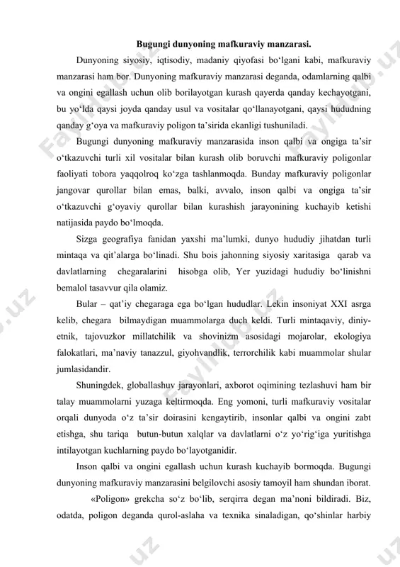 ugungi dunyoning mafkuraviy manzarasini belgilovchi asosiy tamoyil ham shundan iborat. «poligon» grekcha so‘z bo‘lib, serqirra degan ma’noni bildiradi. biz, odatda, poligon deganda qurol-aslaha va texnika sinaladigan, qo‘shinlar harbiy tayyorgarlikdan o‘tkaziladigan yoki harbiy mashq va mashg‘ulotlar olib boriladigan maxsus maydonni tushunamiz. tarix tajribasidan ma’lumki, o‘zga hududlarni zabt etish yoki himoyalanish maqsadida urush qurollari uzluksiz takomillashtirib borilgan. ularning barchasi ehtimol tutilgan dushman askarlari va aholisini yo‘q qilishga qaratilgan edi. bugungi kunda esa, o‘zga hududlarni zabt etish uchun ularning aholisini qirib tashlash yoki jismonan asir qilib olish shart emas. chunki tajovuzkor g‘oya va mafkura bilan qalbi va ongi zabt etilgan xalq shusiz ham yov qo‘liga taslim bo‘ladi. «mafkuraviy poligon» tushunchasini birinchi marta prezidentimiz islom karimov «tafakkur» jurnali bosh muharriri savollariga javoblarida qo‘lladi . mafkuraviy poligon deb, odamlarning qalbi va ongini egallashga qaratilgan g‘oya yoki mafkurani ham mablag‘, ham zamonaviy texnikaviy vositalar bilan kuchlantirib, moddiy va ma’naviy qurollarini ishga solib, dunyodagi axborot va fikr …