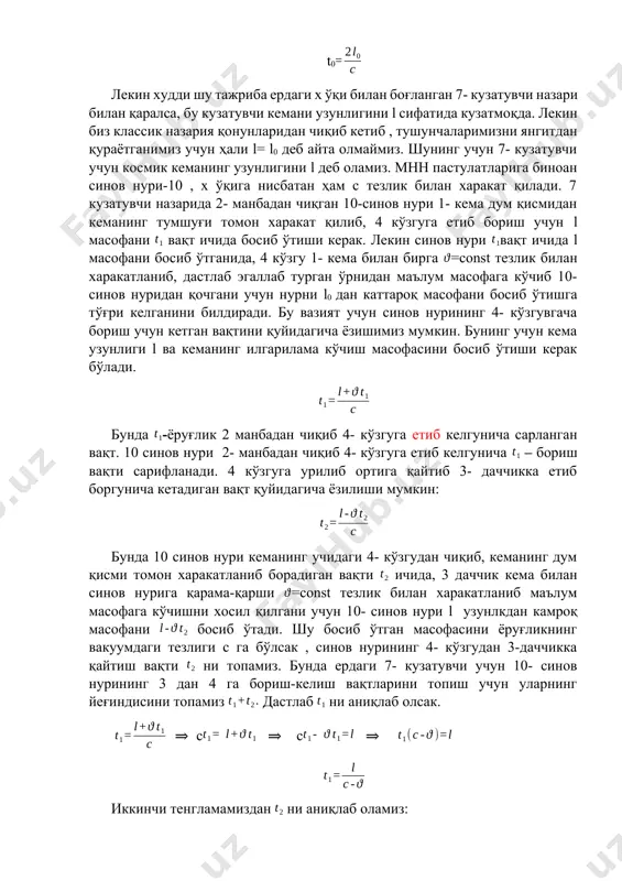 чиқиб кетиб , тушунчаларимизни янгитдан қураётганимиз учун ҳали l= l0 деб айта олмаймиз. шунинг учун 7- кузатувчи учун космик кеманинг узунлигини l деб оламиз. мнн пастулатларига биноан синов нури-10 , х ўқига нисбатан ҳам с тезлик билан харакат қилади. 7 кузатувчи назарида 2- манбадан чиқган 10-синов нури 1- кема дум қисмидан кеманинг тумшуғи томон харакат қилиб, 4 кўзгуга етиб бориш учун l масофани вақт ичида босиб ўтиши керак. лекин синов нури вақт ичида l масофани босиб ўтганида, 4 кўзгу 1- кема билан бирга =const тезлик билан харакатланиб, дастлаб эгаллаб турган ўрнидан маълум масофага кўчиб 10-синов нуридан қочгани учун нурни l0 дан каттароқ масофани босиб ўтишга тўғри келганини билдиради. бу вазият учун синов нурининг 4- кўзгувгача бориш учун кетган вақтини қуйидагича ёзишимиз мумкин. бунинг учун кема узунлиги l ва кеманинг илгарилама кўчиш масофасини босиб ўтиши керак бўлади. бунда -ёруғлик 2 манбадан чиқиб 4- кўзгуга етиб келгунича сарланган вақт. 10 синов нури …