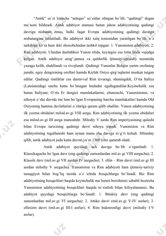 an milodiy v asrgacha). yunoniston va rim adabiyoti ham ijtimoiy-tarixiy taraqqiyot bilan bog’liq tarzda o`z ichida bosqichlarga bo`linadi. biz rim adabiyotining bosqichlari haqida keyinchalik ma`lumot berishimiz sababli hozircha yunoniston adabiyotining bosqichlari haqida to`xtalish bilan kifoyalanamiz. bu adabiyot quyidagi bosqichlarga bo`linadi: 1. ibtidoiy davr (eng qadimgi zamonlardan mil.av.gi vi asrgacha); 2. attika davri (mil.av.gi v-iv asrlar); 3. ellinizm davri (mil.av.gi iii-i asrlar); 4. rim hukmronligi davri (milodiy i-v asrlar). ba`zi bir tadqiqotlarda yunoniston adabiyotining genezisi haqida noto`g’ri fikrlar bildiriladi. chunonchi, a.alimuhammedovning “antik adabiyot tarixi” darsligida: “... yunon adabiyoti hech bir xalqning adabiyotiga suyanmasdan mustaqil ravishda paydo bo`lgan adabiyotdir”,-degan qarash ilgari suriladi. holbuki, yunoniston madaniyati krit-miken madaniyati (mil.av.gi 2 – ming yillik) va u orqali hatto misr va mesopotamiya madaniyati (mil.av.gi 3 – ming yillik) bilan bog’langan hamda insoniyatning ungacha bo`lgan 2 ming yillik madaniy merosining vorisi sifatida maydonga chiqqan edi. demak, yunoniston adabiyoti katta adabiy tajriba negizida tarkib topdi. boshqa xalqlarda …