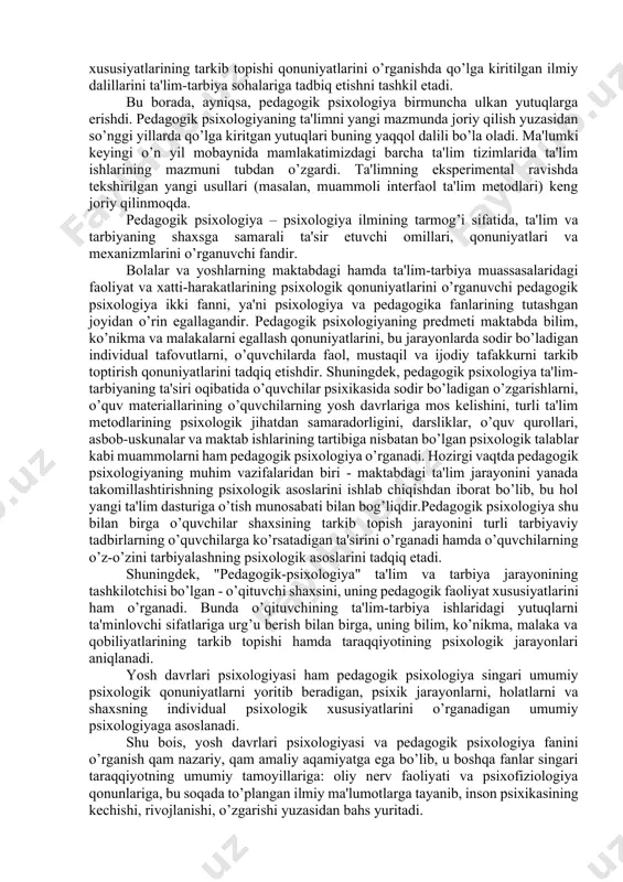 i singari kamol topayotgan inson shaxsi rivojlanishining ham o’ziga xos qonunlari mavjud. bu qonunlar yosh davrlari psixologiyasi fanining turli tarmoqlarida o’rganiladi, chunonchi: bolalar psixologiyasi, kichik maktab yoshidagi o’quvchilar psixologiyasi, o’smirlar psixologiyasi, o’spirinlar psixologiyasi, katta yoshdagi kishilar psixologiyasi va qariyalar (gerontopsixologiya) psixologiyasi kabi sohalardir. yosh davrlari psixologiyasi fanining nazariy vazifalari shaxsning kamol topishi qonuniyatlari va turli yosh davrdagi odamlarda namoyon bo’ladigan psixik faoliyat, holat va shart-sharoitlarining o’zaro ta'siri xususiyatlarini o’rganishdan iboratdir. yosh davrlar psixologiyasi fanining amaliy vazifalarini esa psixik jarayonlarning namoyon bo’lishi va rivojlanishi, shuningdek inson shaxsi psixologik xususiyatlarining tarkib topishi qonuniyatlarini o’rganishda qo’lga kiritilgan ilmiy dalillarini ta'lim-tarbiya sohalariga tadbiq etishni tashkil etadi. bu borada, ayniqsa, pedagogik psixologiya birmuncha ulkan yutuqlarga erishdi. pedagogik psixologiyaning ta'limni yangi mazmunda joriy qilish yuzasidan so’nggi yillarda qo’lga kiritgan yutuqlari buning yaqqol dalili bo’la oladi. ma'lumki keyingi o’n yil mobaynida mamlakatimizdagi barcha ta'lim tizimlarida ta'lim ishlarining mazmuni tubdan o’zgardi. ta'limning eksperimental ravishda tekshirilgan yangi usullari (masalan, …