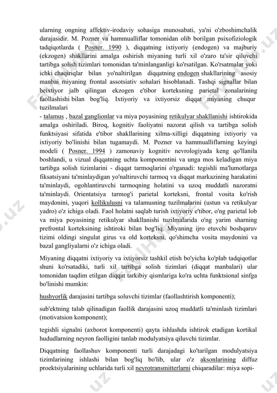nbalaridan e'tiborni jalb qiluvchilarning faolligini pasayish va ko'tarilish selektiv modulyatsiyasi asosida sodir bo'ladi . m. pozner va uning hammualliflari ( posner. 1990 ) kontseptsiyasida bunday ixtisoslashtirilgan tizimlar " diqqat tarmoqlari " deb nomlangan . diqqatning individual tarkibiy qismlarining miya mexanizmlari miyaning diqqat mexanizmlari ko'p darajali va murakkab tashkilotga ega bo'lib, ularning alohida bo'g'inlari diqqatning ma'lum jihatlari yoki tarkibiy qismlari bilan bog'liq. klassik psixologiyada e'tiborning turli shakllarini tasniflash uchun asos ularning ongning affektiv-irodaviy sohasiga munosabati, ya'ni o'zboshimchalik darajasidir. m. pozner va hammualliflar tomonidan olib borilgan psixofiziologik tadqiqotlarda ( posner. 1990 ), diqqatning ixtiyoriy (endogen) va majburiy (ekzogen) shakllarini amalga oshirish miyaning turli xil o'zaro ta'sir qiluvchi tartibga solish tizimlari tomonidan ta'minlanganligi ko'rsatilgan. ko'rsatmalar yoki ichki chaqiriqlar bilan yo'naltirilgan diqqatning endogen shakllarining asosiy manbai miyaning frontal assotsiativ sohalari hisoblanadi. tashqi signallar bilan beixtiyor jalb qilingan ekzogen e'tibor korteksning parietal zonalarining faollashishi bilan bog'liq. ixtiyoriy va ixtiyorsiz diqqat miyaning chuqur tuzilmalari - talamus …