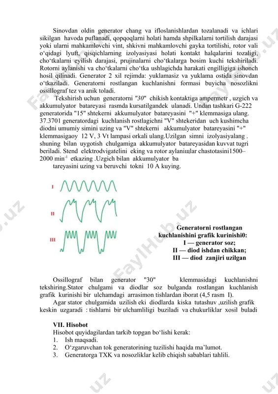 vvat tugri beriladi. stend elektrodvigatelini eking va rotor aylaniщlar chastotasini1500– 2000 min-1 etkazing .uzgich bilan akkumulyator ba tareyasini uzing va beruvchi tokni 10 a kuying. generatorni rostlangan kuchlanishini grafik kurinishi0: i — generator soz; ii — diod ishdan chikkan; iii — diod zanjiri uzilgan ossillograf bilan generator "30" klemmasidagi kuchlanishni tekshiring.stator chulgami va diodlar soz bulganda rostlangan kuchlanish grafik kurinishi bir ulchamdagi arrasimon tishlardan iborat (4,5 rasm i). agar stator chulgamida uzilish eki diodlarda kiska tutashuv ,uzilish grafik keskin uzgaradi : tishlarni bir ulchamliligi buziladi va chukurliklar xosil buladi vii. hisobot hisobot quyidagilardan tarkib topgan bo‘lishi kerak: 1. ish maqsadi. 1. o‘zgaruvchan tok generatorining tuzilishi haqida ma’lumot. 1. generatorga txk va nosozliklar kelib chiqish sabablari tahlili. 1. generator kuchlanishi, tok kuchi, rotor aylanish chastotasini aniqlash natijalari (5.1-jadval). 5.1-jadval № generator turi aylanishlar soni, ayl/min tok kuchi, a kuchlanish, v soz/nosoz 1. bajarilgan ishlar bo‘yicha xulosa va takliflar. xisobot qismi image4.png …
