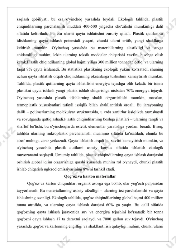 sifatida ko'rsatiladi, chunki bu atrof-muhitga zarar yetkazadi. qayta ishlatish orqali bu xavfni kamaytirish mumkin, va o'yinchoq yasashda plastik qutilarni asosiy korpus sifatida ishlatish ekologik muvozanatni saqlaydi. umumiy tahlilda, plastik chiqindilarning qayta ishlash darajasini oshirish global iqlim o'zgarishiga qarshi kurashda muhim rol o'ynaydi, chunki plastik ishlab chiqarish uglerod emissiyasining 8% ni tashkil etadi. qog‘oz va karton materiallar qog'oz va karton chiqindilari organik asosga ega bo'lib, ular yog'och pulpasidan tayyorlanadi. bu materiallarning asosiy afzalligi – ularning tez parchalanishi va qayta ishlashning osonligi. ekologik tahlilda, qog'oz chiqindilarining global hajmi 400 million tonna atrofida, va ularning qayta ishlash darajasi 60% ga yaqin. bu dalil sifatida qog'ozning qayta ishlash jarayonida suv va energiya tejashini ko'rsatadi: bir tonna qog'ozni qayta ishlash 17 ta daraxtni saqlaydi va 7000 gallon suv tejaydi. o'yinchoq yasashda qog'oz va kartonning engilligi va shakllantirish qulayligi muhim, chunki ularni katlash, yopishtirish va kesish oson.karton chiqindilarining struktural xususiyatlari – ularning qattiqligi va qatlamli tuzilishi, …