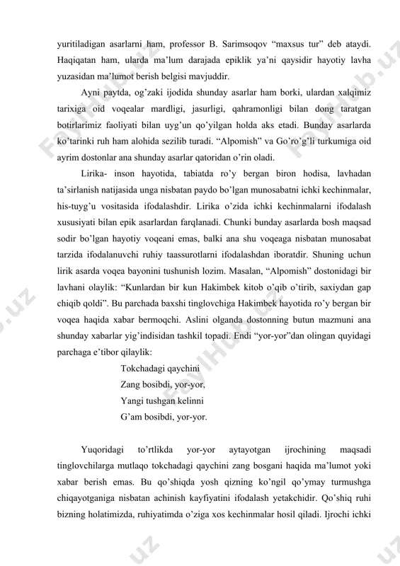 i janrlarni epik asarlar deb atash mumkindir. shu bilan birga maqollar, topishmoqlar kabi atamalar bilan yuritiladigan asarlarni ham, professor b. sarimsoqov “maxsus tur” deb ataydi. haqiqatan ham, ularda ma’lum darajada epiklik ya’ni qaysidir hayotiy lavha yuzasidan ma’lumot berish belgisi mavjuddir. ayni paytda, og’zaki ijodida shunday asarlar ham borki, ulardan xalqimiz tarixiga oid voqealar mardligi, jasurligi, qahramonligi bilan dong taratgan botirlarimiz faoliyati bilan uyg’un qo’yilgan holda aks etadi. bunday asarlarda ko’tarinki ruh ham alohida sezilib turadi. “alpomish” va go’ro’g’li turkumiga oid ayrim dostonlar ana shunday asarlar qatoridan o’rin oladi. lirika- inson hayotida, tabiatda ro’y bergan biron hodisa, lavhadan ta’sirlanish natijasida unga nisbatan paydo bo’lgan munosabatni ichki kechinmalar, his-tuyg’u vositasida ifodalashdir. lirika o’zida ichki kechinmalarni ifodalash xususiyati bilan epik asarlardan farqlanadi. chunki bunday asarlarda bosh maqsad sodir bo’lgan hayotiy voqeani emas, balki ana shu voqeaga nisbatan munosabat tarzida ifodalanuvchi ruhiy taassurotlarni ifodalashdan iboratdir. shuning uchun lirik asarda voqea bayonini tushunish lozim. masalan, …
