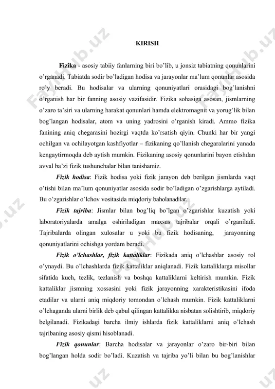 vaqt o’tishi bilan ma’lum qonuniyatlar asosida sodir bo’ladigan o’zgarishlarga aytiladi. bu o’zgarishlar o’lchov vositasida miqdoriy baholanadilar. fizik tajriba: jismlar bilan bog’liq bo’lgan o’zgarishlar kuzatish yoki laboratoriyalarda amalga oshiriladigan maxsus tajribalar orqali o’rganiladi. tajribalarda olingan xulosalar u yoki bu fizik hodisaning, jarayonning qonuniyatlarini ochishga yordam beradi. fizik o’lchashlar, fizik kattaliklar: fizikada aniq o’lchashlar asosiy rol o’ynaydi. bu o’lchashlarda fizik kattaliklar aniqlanadi. fizik kattaliklarga misollar sifatida kuch, tezlik, tezlanish va boshqa kattaliklarni keltirish mumkin. fizik kattaliklar jismning xossasini yoki fizik jarayonning xarakteristikasini ifoda etadilar va ularni aniq miqdoriy tomondan o’lchash mumkin. fizik kattaliklarni o’lchaganda ularni birlik deb qabul qilingan kattalikka nisbatan solishtirib, miqdoriy belgilanadi. fizikadagi barcha ilmiy ishlarda fizik kattaliklarni aniq o’lchash tajribaning asosiy qismi hisoblanadi. fizik qonunlar: barcha hodisalar va jarayonlar o’zaro bir-biri bilan bog’langan holda sodir bo’ladi. kuzatish va tajriba yo’li bilan bu bog’lanishlar qonuniyatlari aniqlanadi va ulardan umumiy xarakterga ega bo’lgan qonuniyatlar fizik qonunlarni tashqil etadi. har bir fizik …