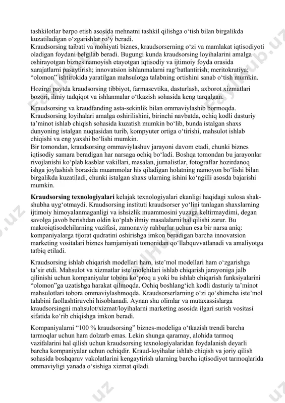 iq innovatsiyalar” atamasidan foydalanmoqda, buni innovatsiyalar kraudsorsingi yakuniy mahsuloti sifatida ko‘rib chiqish mumkin. quyidagilar innovatsiyalar kraudsorsingining majburiy belgilari hisoblanadi: · odamlar (kraudsorserlar) ishni ko‘ngilli asosda bajaradi; · kraudsorserlar faolligi internetda amalga oshiriladi; · kraudsorserlar rang-barang “olomon”ni ifodalaydi; · kraudsorserlar faoliyati natijsi loyiha/mahsulot/xizmat hisoblanadi; · kraud-loyiha ham tijorat maqsadlarini, ham notijorat maqsadlarini ko‘zlashi mumkin. masalan, mahsulot (xizmat) sifatini takomillashtirish bo‘yicha innovatsion g‘oyalar izlab topishga yo‘naltirilgan “g‘oyalar birjasi” tijorat kraudsorsingining xususiy holati bo‘lgan, ya’ni kompaniya foydasini oshirishga qaratilgan innovatsiyalar kraudsorsingi texnologiyasi sifatida ko‘rib chiqilishi mumkin. agar davlat hukumat organi innovatsion transport turini ishlab chiqish haqida g‘oyalar to‘plash bo‘yicha kraud-loyihani ishga tushirgan bo‘lsa, gap innovatsiyalar notijorat kraudsorsingi haqida boradi. kraudfanding (crowdfunding) deganda, innovatsion loyihalarni birgalikda moliyalashtirish maqsadida ixtisoslashgan kraudfanding platformalarida ko‘ngilli xayriyalar to‘plash, ta’kidlash joizki, kraudfanding kraudsorsing texnologiyalaridan birini ifodalaydi. muallifning fikriga ko‘ra, kraudfanding va kraudsorsing bir-biri bilan yaxlit bir butunlik va uning bir qismi kabi munosabatda bo‘ladi, ya’ni kraudfanding kraudsorsing turlaridan biri …