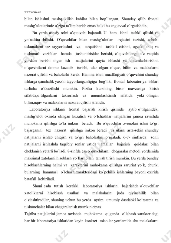 rning bayoni oxirida batafsil keltiriladi. shuni esda tutish kerakki, laboratoriya ishlarini bajarishda o`quvchilar xatoliklarni hisoblash usullari va malakalarini juda qiyinchilik bilan o`zlashtiradilar, shuning uchun bu yerda ayrim umumiy dastlabki ko`rsatma va tushunchalar bilan chegaralanish mumkin emas. tajriba natijalarini jamoa ravishda muhokama qilganda o`lchash xarakteridagi har bir laboratoriya ishlaridan keyin konkret misollar yordamida shu malakalarni asta-sekin va izchillik bilan singdira borish hamda mashq qildirib borish kerak. ayrim laboratoriya ishlari uchun olingan natijalarni ishlash, o`rganilayotgan jarayonning biror xosasini, fizikaviy kattaliklar orasidagi biror bog`lanishni ochiq kursatish kerak. bu holda natijalarni umumlashtirishning eng yaxshi shakli grafiklardir, ularni ham o`quvchilar bilan muhokama qilish kerak. grafiklarni qo`llashni konkret misoli: naftalinning isish va erish hajmida, suvning isishi va qaynashi jarayonlarida kuzatiladi.laboratoriya ishlarini bajarish jarayonida qisqacha yozma hisobot tuzish o`quvchilar uchun ancha qiyinchiliklar tugdiradi va yozish uchun an- cha unumsiz vaqt sarf qilinadi. ayrim hollarda o`quvchilar hisobotda hamma asbob uskunalarning sanogi yoki qurilma tuzish jarayonini hamma bayoni: masalan:"10 …
