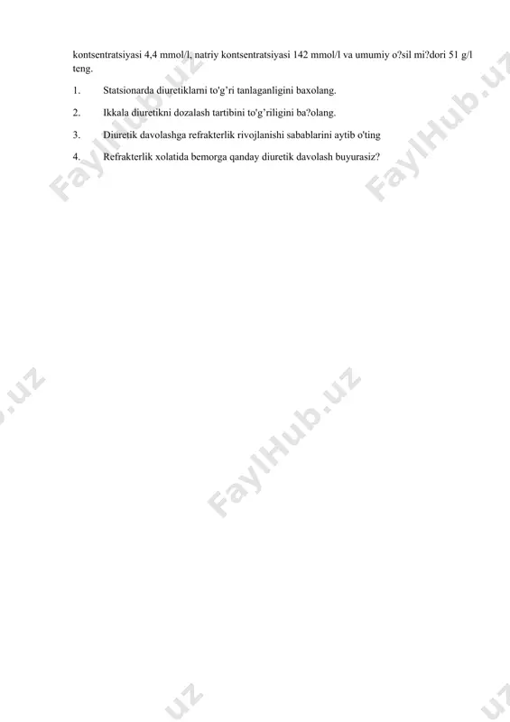 inchi 4 kunida kunlik diurez 1,2-1,5l ga teng bo'ldi (bemor kuniga 0,9-1l suyuqlik qabul qilganida). davolashni 4 kunidan so'ng qon plazmasidagi kaliy kontsentratsiyasi 4,4 mmol/l, natriy kontsentratsiyasi 142 mmol/l va umumiy o?sil mi?dori 51 g/l teng. 1. statsionarda diuretiklarni to'g’ri tanlaganligini baxolang. 2. ikkala diuretikni dozalash tartibini to'g’riligini ba?olang. 3. diuretik davolashga refrakterlik rivojlanishi sabablarini aytib o'ting 4. refrakterlik xolatida bemorga qanday diuretik davolash buyurasiz?
